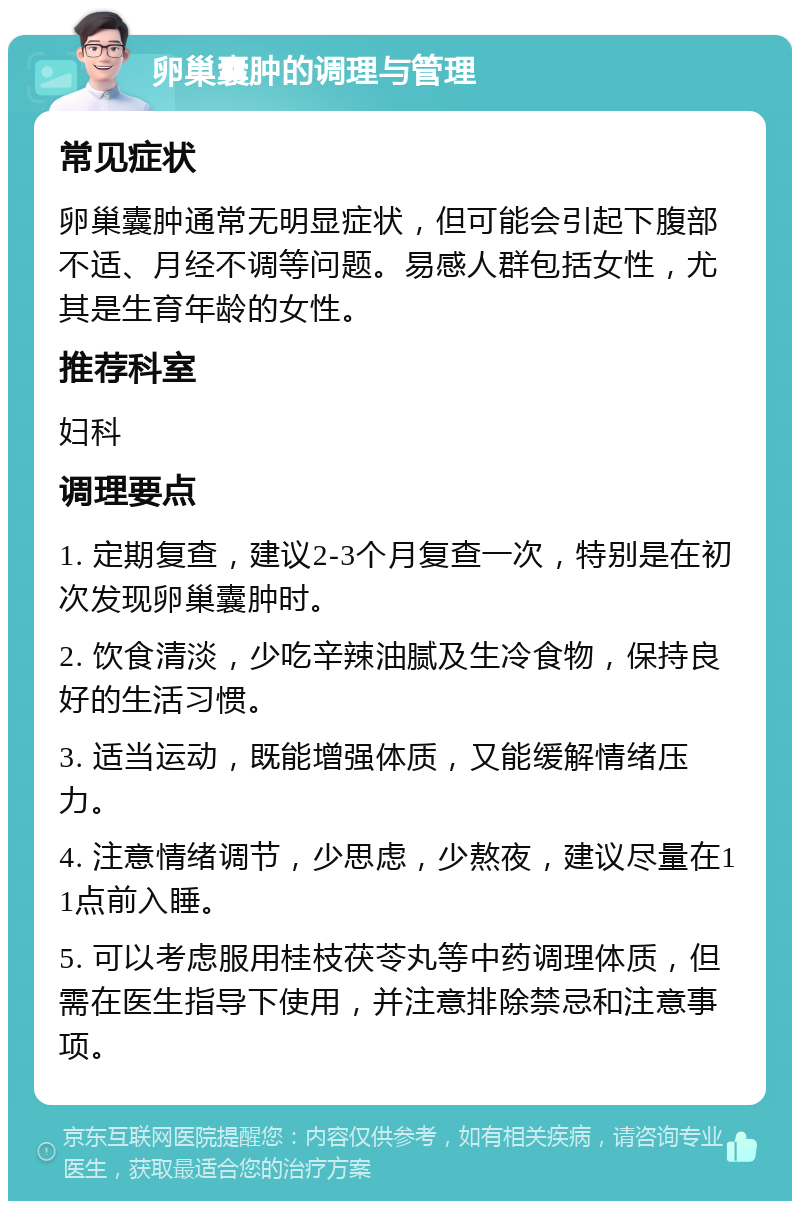 卵巢囊肿的调理与管理 常见症状 卵巢囊肿通常无明显症状，但可能会引起下腹部不适、月经不调等问题。易感人群包括女性，尤其是生育年龄的女性。 推荐科室 妇科 调理要点 1. 定期复查，建议2-3个月复查一次，特别是在初次发现卵巢囊肿时。 2. 饮食清淡，少吃辛辣油腻及生冷食物，保持良好的生活习惯。 3. 适当运动，既能增强体质，又能缓解情绪压力。 4. 注意情绪调节，少思虑，少熬夜，建议尽量在11点前入睡。 5. 可以考虑服用桂枝茯苓丸等中药调理体质，但需在医生指导下使用，并注意排除禁忌和注意事项。