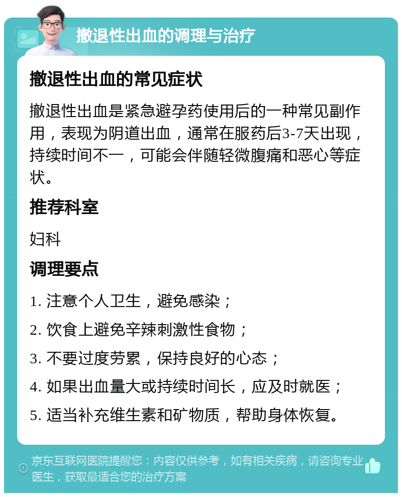 撤退性出血的调理与治疗 撤退性出血的常见症状 撤退性出血是紧急避孕药使用后的一种常见副作用，表现为阴道出血，通常在服药后3-7天出现，持续时间不一，可能会伴随轻微腹痛和恶心等症状。 推荐科室 妇科 调理要点 1. 注意个人卫生，避免感染； 2. 饮食上避免辛辣刺激性食物； 3. 不要过度劳累，保持良好的心态； 4. 如果出血量大或持续时间长，应及时就医； 5. 适当补充维生素和矿物质，帮助身体恢复。