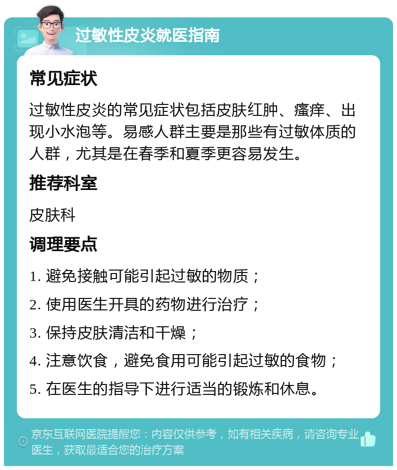 过敏性皮炎就医指南 常见症状 过敏性皮炎的常见症状包括皮肤红肿、瘙痒、出现小水泡等。易感人群主要是那些有过敏体质的人群，尤其是在春季和夏季更容易发生。 推荐科室 皮肤科 调理要点 1. 避免接触可能引起过敏的物质； 2. 使用医生开具的药物进行治疗； 3. 保持皮肤清洁和干燥； 4. 注意饮食，避免食用可能引起过敏的食物； 5. 在医生的指导下进行适当的锻炼和休息。