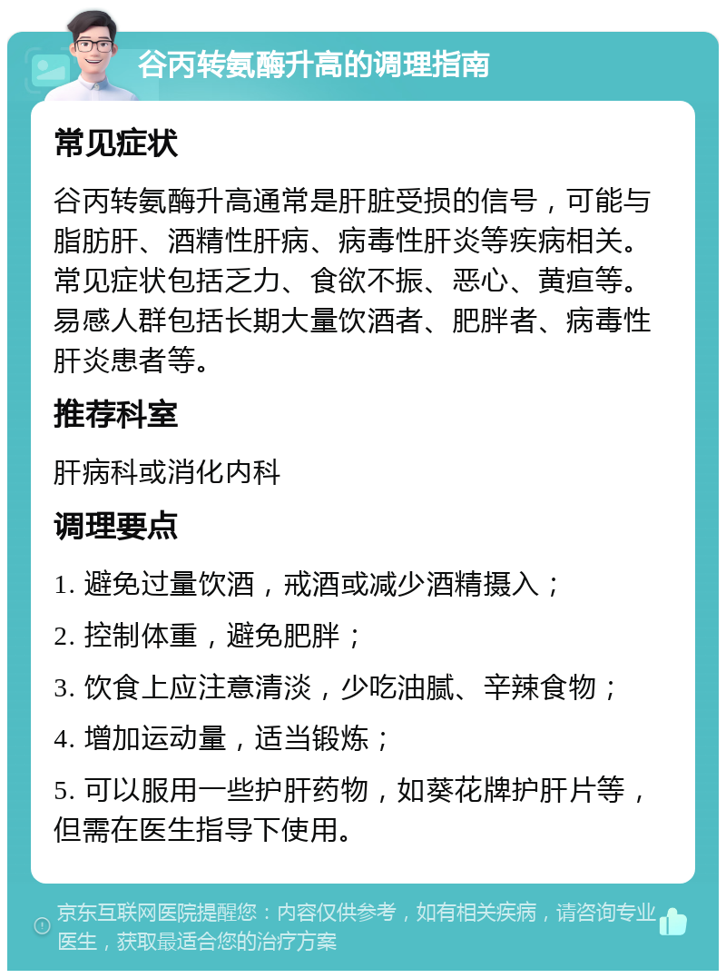 谷丙转氨酶升高的调理指南 常见症状 谷丙转氨酶升高通常是肝脏受损的信号，可能与脂肪肝、酒精性肝病、病毒性肝炎等疾病相关。常见症状包括乏力、食欲不振、恶心、黄疸等。易感人群包括长期大量饮酒者、肥胖者、病毒性肝炎患者等。 推荐科室 肝病科或消化内科 调理要点 1. 避免过量饮酒，戒酒或减少酒精摄入； 2. 控制体重，避免肥胖； 3. 饮食上应注意清淡，少吃油腻、辛辣食物； 4. 增加运动量，适当锻炼； 5. 可以服用一些护肝药物，如葵花牌护肝片等，但需在医生指导下使用。