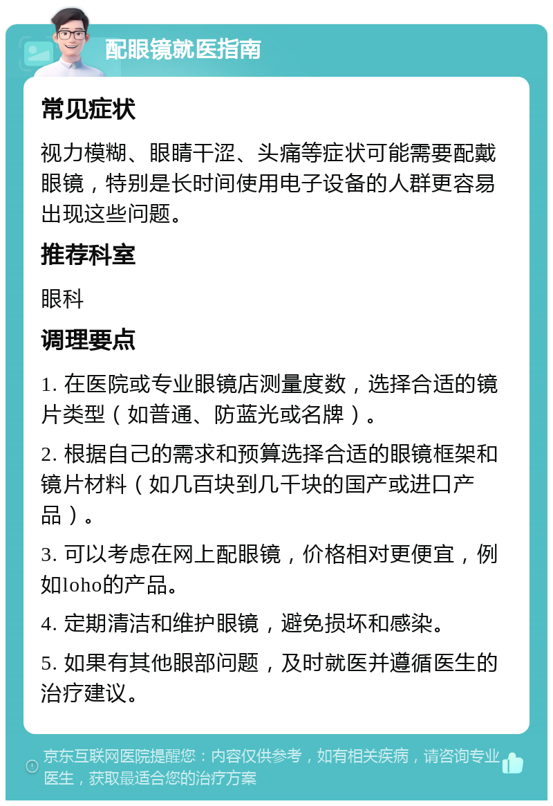 配眼镜就医指南 常见症状 视力模糊、眼睛干涩、头痛等症状可能需要配戴眼镜，特别是长时间使用电子设备的人群更容易出现这些问题。 推荐科室 眼科 调理要点 1. 在医院或专业眼镜店测量度数，选择合适的镜片类型（如普通、防蓝光或名牌）。 2. 根据自己的需求和预算选择合适的眼镜框架和镜片材料（如几百块到几千块的国产或进口产品）。 3. 可以考虑在网上配眼镜，价格相对更便宜，例如loho的产品。 4. 定期清洁和维护眼镜，避免损坏和感染。 5. 如果有其他眼部问题，及时就医并遵循医生的治疗建议。