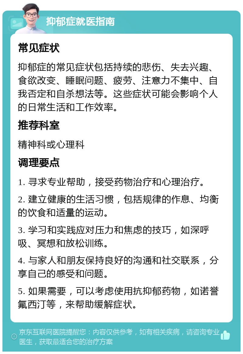 抑郁症就医指南 常见症状 抑郁症的常见症状包括持续的悲伤、失去兴趣、食欲改变、睡眠问题、疲劳、注意力不集中、自我否定和自杀想法等。这些症状可能会影响个人的日常生活和工作效率。 推荐科室 精神科或心理科 调理要点 1. 寻求专业帮助，接受药物治疗和心理治疗。 2. 建立健康的生活习惯，包括规律的作息、均衡的饮食和适量的运动。 3. 学习和实践应对压力和焦虑的技巧，如深呼吸、冥想和放松训练。 4. 与家人和朋友保持良好的沟通和社交联系，分享自己的感受和问题。 5. 如果需要，可以考虑使用抗抑郁药物，如诺誉氟西汀等，来帮助缓解症状。