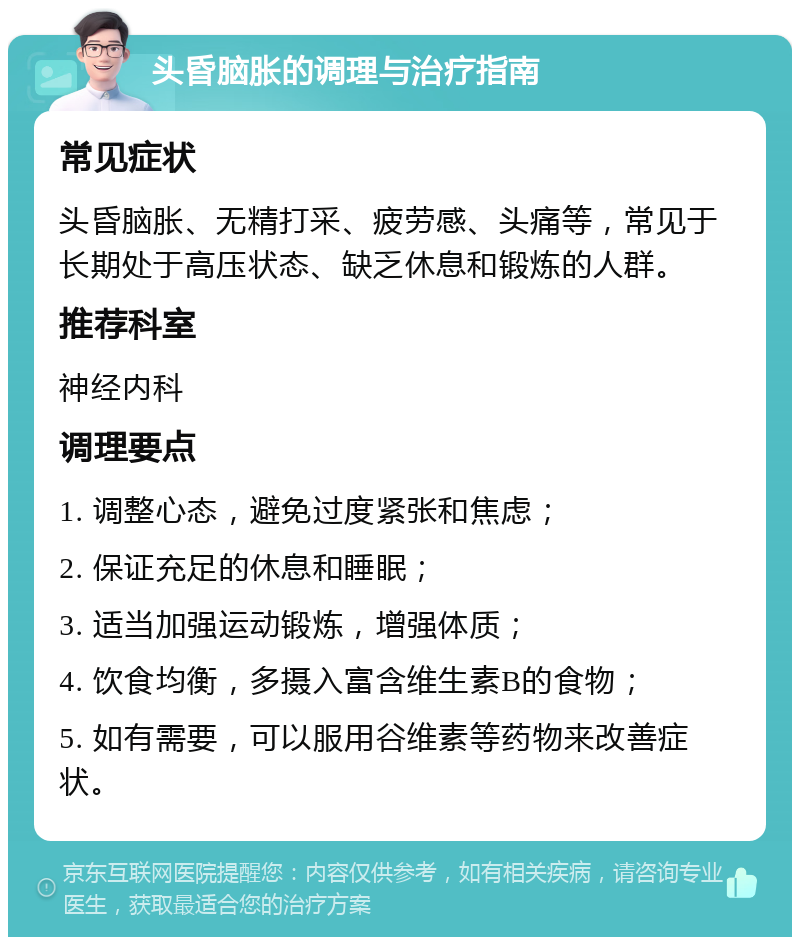 头昏脑胀的调理与治疗指南 常见症状 头昏脑胀、无精打采、疲劳感、头痛等，常见于长期处于高压状态、缺乏休息和锻炼的人群。 推荐科室 神经内科 调理要点 1. 调整心态，避免过度紧张和焦虑； 2. 保证充足的休息和睡眠； 3. 适当加强运动锻炼，增强体质； 4. 饮食均衡，多摄入富含维生素B的食物； 5. 如有需要，可以服用谷维素等药物来改善症状。