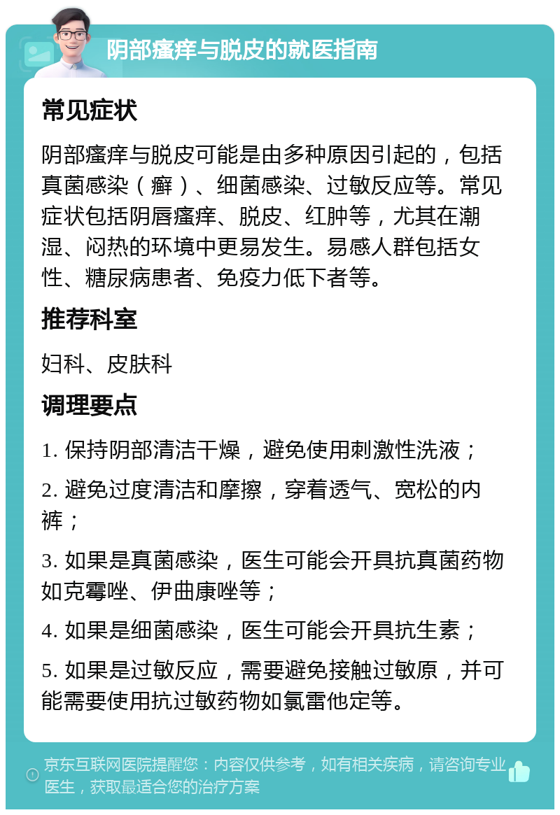 阴部瘙痒与脱皮的就医指南 常见症状 阴部瘙痒与脱皮可能是由多种原因引起的，包括真菌感染（癣）、细菌感染、过敏反应等。常见症状包括阴唇瘙痒、脱皮、红肿等，尤其在潮湿、闷热的环境中更易发生。易感人群包括女性、糖尿病患者、免疫力低下者等。 推荐科室 妇科、皮肤科 调理要点 1. 保持阴部清洁干燥，避免使用刺激性洗液； 2. 避免过度清洁和摩擦，穿着透气、宽松的内裤； 3. 如果是真菌感染，医生可能会开具抗真菌药物如克霉唑、伊曲康唑等； 4. 如果是细菌感染，医生可能会开具抗生素； 5. 如果是过敏反应，需要避免接触过敏原，并可能需要使用抗过敏药物如氯雷他定等。