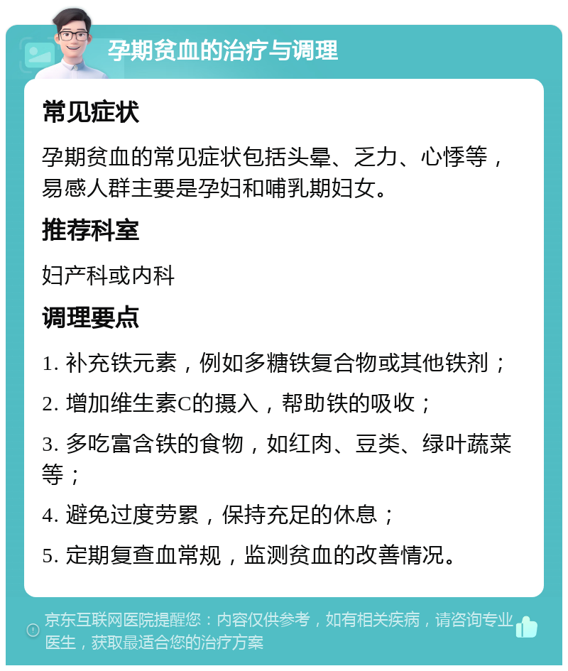 孕期贫血的治疗与调理 常见症状 孕期贫血的常见症状包括头晕、乏力、心悸等，易感人群主要是孕妇和哺乳期妇女。 推荐科室 妇产科或内科 调理要点 1. 补充铁元素，例如多糖铁复合物或其他铁剂； 2. 增加维生素C的摄入，帮助铁的吸收； 3. 多吃富含铁的食物，如红肉、豆类、绿叶蔬菜等； 4. 避免过度劳累，保持充足的休息； 5. 定期复查血常规，监测贫血的改善情况。