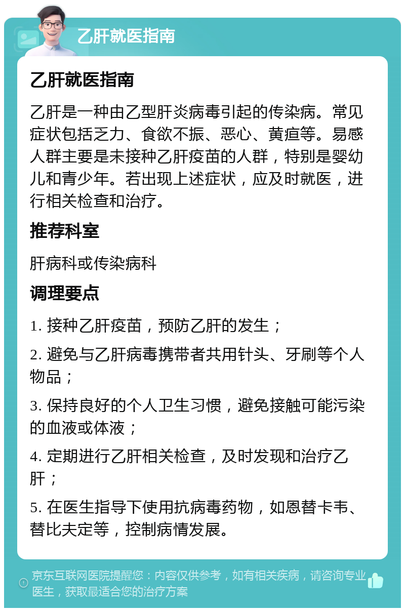 乙肝就医指南 乙肝就医指南 乙肝是一种由乙型肝炎病毒引起的传染病。常见症状包括乏力、食欲不振、恶心、黄疸等。易感人群主要是未接种乙肝疫苗的人群，特别是婴幼儿和青少年。若出现上述症状，应及时就医，进行相关检查和治疗。 推荐科室 肝病科或传染病科 调理要点 1. 接种乙肝疫苗，预防乙肝的发生； 2. 避免与乙肝病毒携带者共用针头、牙刷等个人物品； 3. 保持良好的个人卫生习惯，避免接触可能污染的血液或体液； 4. 定期进行乙肝相关检查，及时发现和治疗乙肝； 5. 在医生指导下使用抗病毒药物，如恩替卡韦、替比夫定等，控制病情发展。