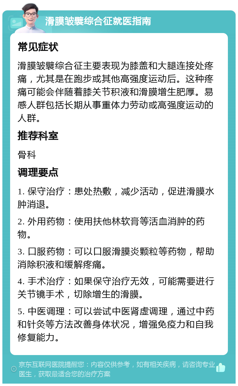 滑膜皱襞综合征就医指南 常见症状 滑膜皱襞综合征主要表现为膝盖和大腿连接处疼痛，尤其是在跑步或其他高强度运动后。这种疼痛可能会伴随着膝关节积液和滑膜增生肥厚。易感人群包括长期从事重体力劳动或高强度运动的人群。 推荐科室 骨科 调理要点 1. 保守治疗：患处热敷，减少活动，促进滑膜水肿消退。 2. 外用药物：使用扶他林软膏等活血消肿的药物。 3. 口服药物：可以口服滑膜炎颗粒等药物，帮助消除积液和缓解疼痛。 4. 手术治疗：如果保守治疗无效，可能需要进行关节镜手术，切除增生的滑膜。 5. 中医调理：可以尝试中医肾虚调理，通过中药和针灸等方法改善身体状况，增强免疫力和自我修复能力。