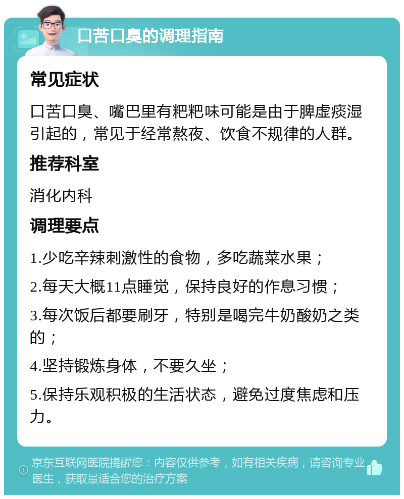 口苦口臭的调理指南 常见症状 口苦口臭、嘴巴里有粑粑味可能是由于脾虚痰湿引起的，常见于经常熬夜、饮食不规律的人群。 推荐科室 消化内科 调理要点 1.少吃辛辣刺激性的食物，多吃蔬菜水果； 2.每天大概11点睡觉，保持良好的作息习惯； 3.每次饭后都要刷牙，特别是喝完牛奶酸奶之类的； 4.坚持锻炼身体，不要久坐； 5.保持乐观积极的生活状态，避免过度焦虑和压力。