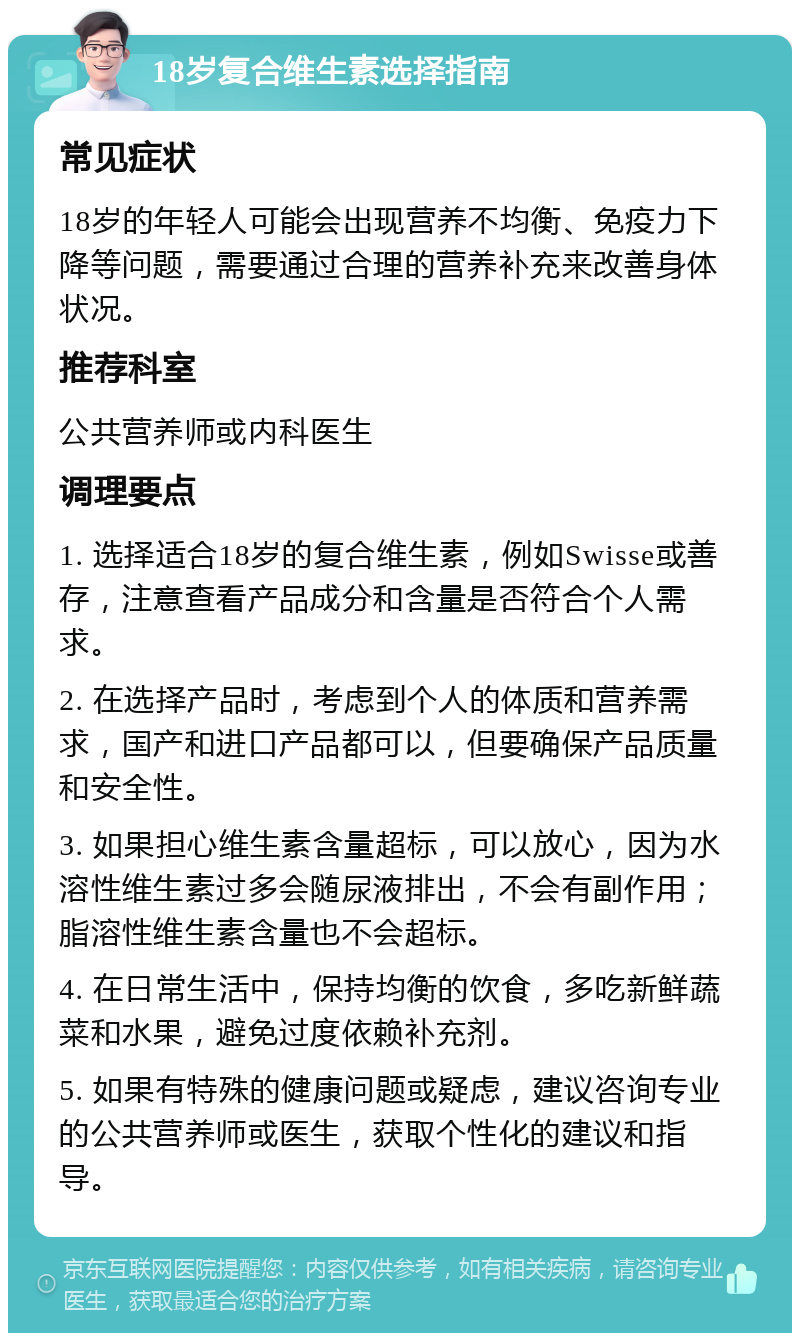 18岁复合维生素选择指南 常见症状 18岁的年轻人可能会出现营养不均衡、免疫力下降等问题，需要通过合理的营养补充来改善身体状况。 推荐科室 公共营养师或内科医生 调理要点 1. 选择适合18岁的复合维生素，例如Swisse或善存，注意查看产品成分和含量是否符合个人需求。 2. 在选择产品时，考虑到个人的体质和营养需求，国产和进口产品都可以，但要确保产品质量和安全性。 3. 如果担心维生素含量超标，可以放心，因为水溶性维生素过多会随尿液排出，不会有副作用；脂溶性维生素含量也不会超标。 4. 在日常生活中，保持均衡的饮食，多吃新鲜蔬菜和水果，避免过度依赖补充剂。 5. 如果有特殊的健康问题或疑虑，建议咨询专业的公共营养师或医生，获取个性化的建议和指导。