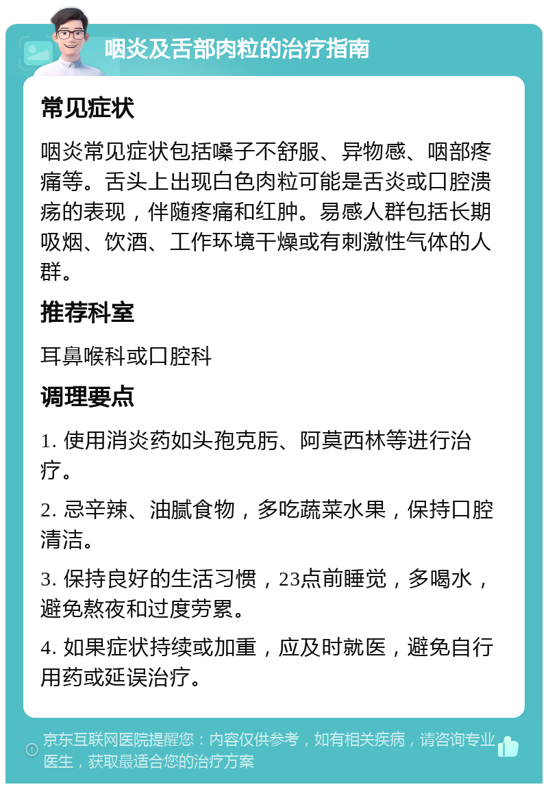 咽炎及舌部肉粒的治疗指南 常见症状 咽炎常见症状包括嗓子不舒服、异物感、咽部疼痛等。舌头上出现白色肉粒可能是舌炎或口腔溃疡的表现，伴随疼痛和红肿。易感人群包括长期吸烟、饮酒、工作环境干燥或有刺激性气体的人群。 推荐科室 耳鼻喉科或口腔科 调理要点 1. 使用消炎药如头孢克肟、阿莫西林等进行治疗。 2. 忌辛辣、油腻食物，多吃蔬菜水果，保持口腔清洁。 3. 保持良好的生活习惯，23点前睡觉，多喝水，避免熬夜和过度劳累。 4. 如果症状持续或加重，应及时就医，避免自行用药或延误治疗。