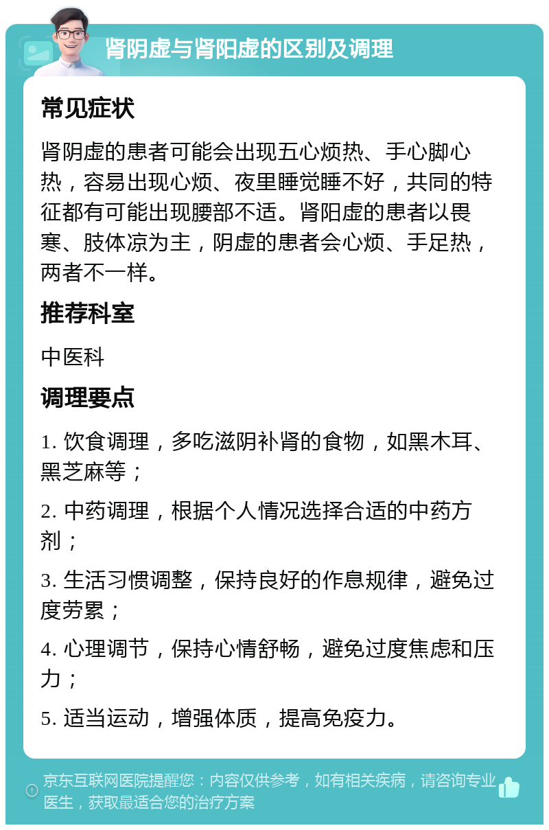 肾阴虚与肾阳虚的区别及调理 常见症状 肾阴虚的患者可能会出现五心烦热、手心脚心热，容易出现心烦、夜里睡觉睡不好，共同的特征都有可能出现腰部不适。肾阳虚的患者以畏寒、肢体凉为主，阴虚的患者会心烦、手足热，两者不一样。 推荐科室 中医科 调理要点 1. 饮食调理，多吃滋阴补肾的食物，如黑木耳、黑芝麻等； 2. 中药调理，根据个人情况选择合适的中药方剂； 3. 生活习惯调整，保持良好的作息规律，避免过度劳累； 4. 心理调节，保持心情舒畅，避免过度焦虑和压力； 5. 适当运动，增强体质，提高免疫力。