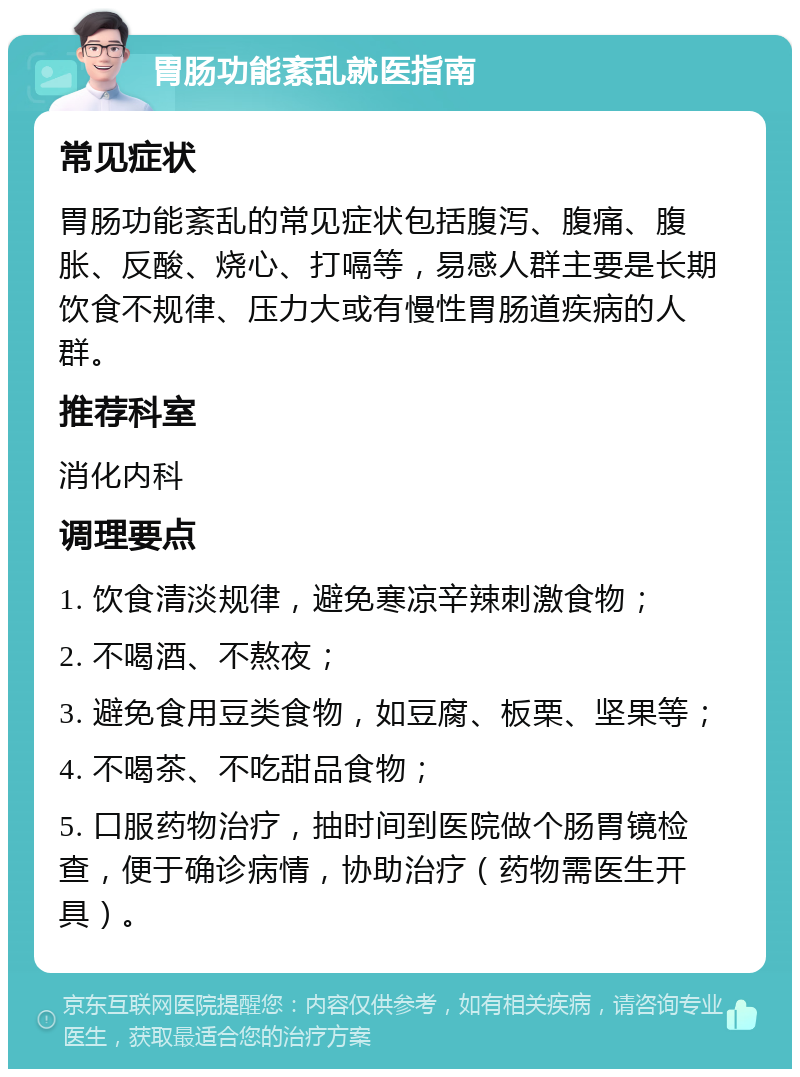 胃肠功能紊乱就医指南 常见症状 胃肠功能紊乱的常见症状包括腹泻、腹痛、腹胀、反酸、烧心、打嗝等，易感人群主要是长期饮食不规律、压力大或有慢性胃肠道疾病的人群。 推荐科室 消化内科 调理要点 1. 饮食清淡规律，避免寒凉辛辣刺激食物； 2. 不喝酒、不熬夜； 3. 避免食用豆类食物，如豆腐、板栗、坚果等； 4. 不喝茶、不吃甜品食物； 5. 口服药物治疗，抽时间到医院做个肠胃镜检查，便于确诊病情，协助治疗（药物需医生开具）。