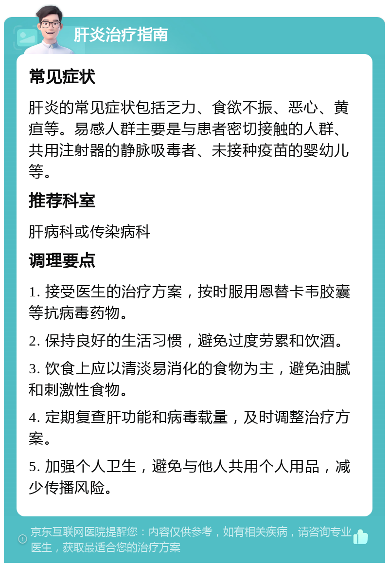 肝炎治疗指南 常见症状 肝炎的常见症状包括乏力、食欲不振、恶心、黄疸等。易感人群主要是与患者密切接触的人群、共用注射器的静脉吸毒者、未接种疫苗的婴幼儿等。 推荐科室 肝病科或传染病科 调理要点 1. 接受医生的治疗方案，按时服用恩替卡韦胶囊等抗病毒药物。 2. 保持良好的生活习惯，避免过度劳累和饮酒。 3. 饮食上应以清淡易消化的食物为主，避免油腻和刺激性食物。 4. 定期复查肝功能和病毒载量，及时调整治疗方案。 5. 加强个人卫生，避免与他人共用个人用品，减少传播风险。