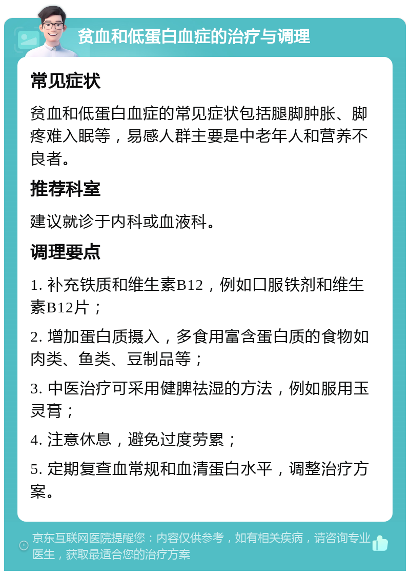 贫血和低蛋白血症的治疗与调理 常见症状 贫血和低蛋白血症的常见症状包括腿脚肿胀、脚疼难入眠等，易感人群主要是中老年人和营养不良者。 推荐科室 建议就诊于内科或血液科。 调理要点 1. 补充铁质和维生素B12，例如口服铁剂和维生素B12片； 2. 增加蛋白质摄入，多食用富含蛋白质的食物如肉类、鱼类、豆制品等； 3. 中医治疗可采用健脾祛湿的方法，例如服用玉灵膏； 4. 注意休息，避免过度劳累； 5. 定期复查血常规和血清蛋白水平，调整治疗方案。