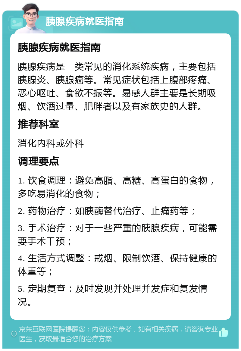 胰腺疾病就医指南 胰腺疾病就医指南 胰腺疾病是一类常见的消化系统疾病，主要包括胰腺炎、胰腺癌等。常见症状包括上腹部疼痛、恶心呕吐、食欲不振等。易感人群主要是长期吸烟、饮酒过量、肥胖者以及有家族史的人群。 推荐科室 消化内科或外科 调理要点 1. 饮食调理：避免高脂、高糖、高蛋白的食物，多吃易消化的食物； 2. 药物治疗：如胰酶替代治疗、止痛药等； 3. 手术治疗：对于一些严重的胰腺疾病，可能需要手术干预； 4. 生活方式调整：戒烟、限制饮酒、保持健康的体重等； 5. 定期复查：及时发现并处理并发症和复发情况。