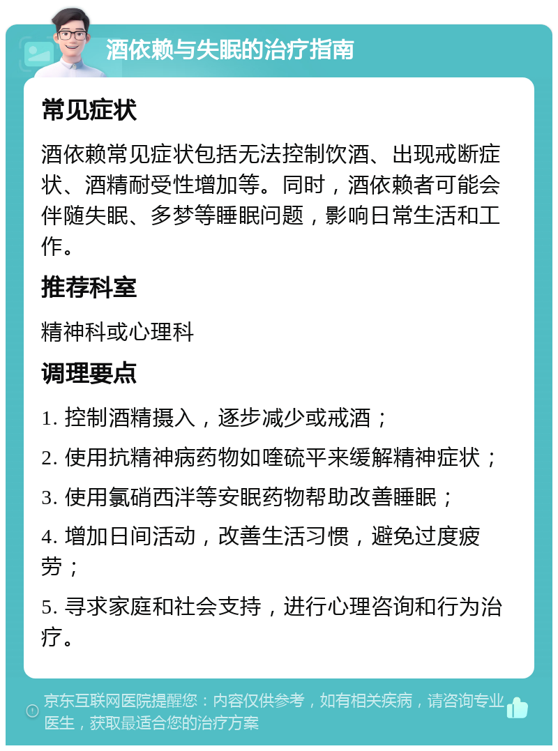 酒依赖与失眠的治疗指南 常见症状 酒依赖常见症状包括无法控制饮酒、出现戒断症状、酒精耐受性增加等。同时，酒依赖者可能会伴随失眠、多梦等睡眠问题，影响日常生活和工作。 推荐科室 精神科或心理科 调理要点 1. 控制酒精摄入，逐步减少或戒酒； 2. 使用抗精神病药物如喹硫平来缓解精神症状； 3. 使用氯硝西泮等安眠药物帮助改善睡眠； 4. 增加日间活动，改善生活习惯，避免过度疲劳； 5. 寻求家庭和社会支持，进行心理咨询和行为治疗。