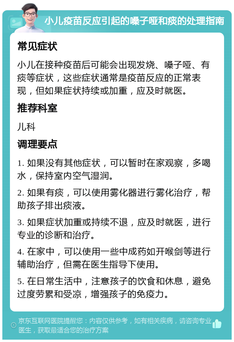 小儿疫苗反应引起的嗓子哑和痰的处理指南 常见症状 小儿在接种疫苗后可能会出现发烧、嗓子哑、有痰等症状，这些症状通常是疫苗反应的正常表现，但如果症状持续或加重，应及时就医。 推荐科室 儿科 调理要点 1. 如果没有其他症状，可以暂时在家观察，多喝水，保持室内空气湿润。 2. 如果有痰，可以使用雾化器进行雾化治疗，帮助孩子排出痰液。 3. 如果症状加重或持续不退，应及时就医，进行专业的诊断和治疗。 4. 在家中，可以使用一些中成药如开喉剑等进行辅助治疗，但需在医生指导下使用。 5. 在日常生活中，注意孩子的饮食和休息，避免过度劳累和受凉，增强孩子的免疫力。