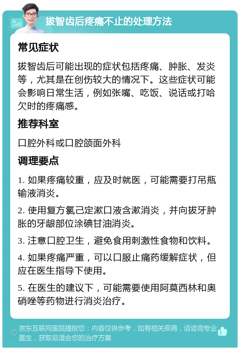 拔智齿后疼痛不止的处理方法 常见症状 拔智齿后可能出现的症状包括疼痛、肿胀、发炎等，尤其是在创伤较大的情况下。这些症状可能会影响日常生活，例如张嘴、吃饭、说话或打哈欠时的疼痛感。 推荐科室 口腔外科或口腔颌面外科 调理要点 1. 如果疼痛较重，应及时就医，可能需要打吊瓶输液消炎。 2. 使用复方氯己定漱口液含漱消炎，并向拔牙肿胀的牙龈部位涂碘甘油消炎。 3. 注意口腔卫生，避免食用刺激性食物和饮料。 4. 如果疼痛严重，可以口服止痛药缓解症状，但应在医生指导下使用。 5. 在医生的建议下，可能需要使用阿莫西林和奥硝唑等药物进行消炎治疗。