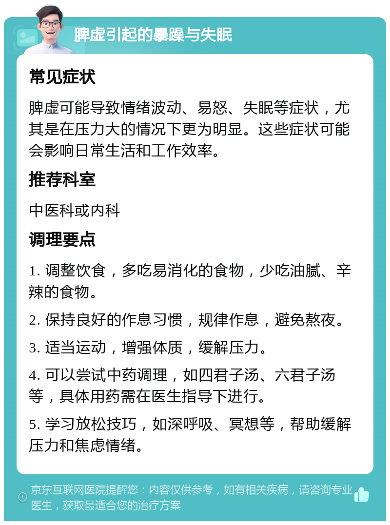 脾虚引起的暴躁与失眠 常见症状 脾虚可能导致情绪波动、易怒、失眠等症状，尤其是在压力大的情况下更为明显。这些症状可能会影响日常生活和工作效率。 推荐科室 中医科或内科 调理要点 1. 调整饮食，多吃易消化的食物，少吃油腻、辛辣的食物。 2. 保持良好的作息习惯，规律作息，避免熬夜。 3. 适当运动，增强体质，缓解压力。 4. 可以尝试中药调理，如四君子汤、六君子汤等，具体用药需在医生指导下进行。 5. 学习放松技巧，如深呼吸、冥想等，帮助缓解压力和焦虑情绪。