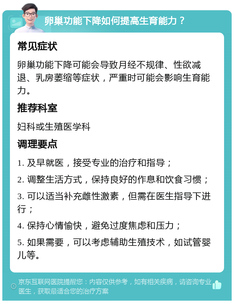 卵巢功能下降如何提高生育能力？ 常见症状 卵巢功能下降可能会导致月经不规律、性欲减退、乳房萎缩等症状，严重时可能会影响生育能力。 推荐科室 妇科或生殖医学科 调理要点 1. 及早就医，接受专业的治疗和指导； 2. 调整生活方式，保持良好的作息和饮食习惯； 3. 可以适当补充雌性激素，但需在医生指导下进行； 4. 保持心情愉快，避免过度焦虑和压力； 5. 如果需要，可以考虑辅助生殖技术，如试管婴儿等。