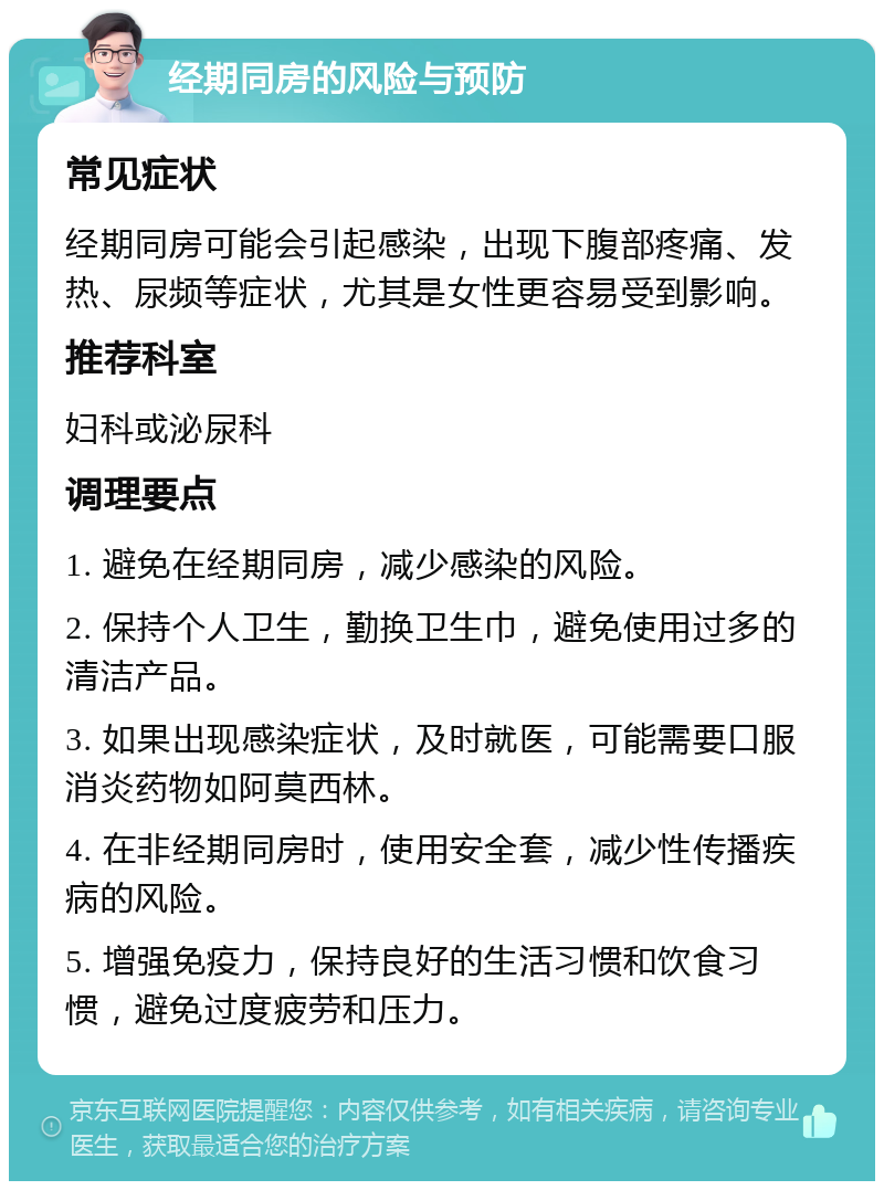 经期同房的风险与预防 常见症状 经期同房可能会引起感染，出现下腹部疼痛、发热、尿频等症状，尤其是女性更容易受到影响。 推荐科室 妇科或泌尿科 调理要点 1. 避免在经期同房，减少感染的风险。 2. 保持个人卫生，勤换卫生巾，避免使用过多的清洁产品。 3. 如果出现感染症状，及时就医，可能需要口服消炎药物如阿莫西林。 4. 在非经期同房时，使用安全套，减少性传播疾病的风险。 5. 增强免疫力，保持良好的生活习惯和饮食习惯，避免过度疲劳和压力。