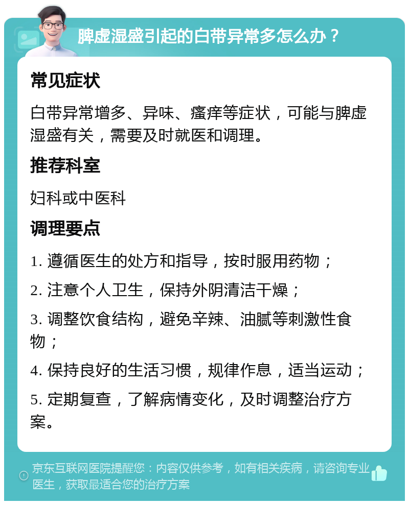 脾虚湿盛引起的白带异常多怎么办？ 常见症状 白带异常增多、异味、瘙痒等症状，可能与脾虚湿盛有关，需要及时就医和调理。 推荐科室 妇科或中医科 调理要点 1. 遵循医生的处方和指导，按时服用药物； 2. 注意个人卫生，保持外阴清洁干燥； 3. 调整饮食结构，避免辛辣、油腻等刺激性食物； 4. 保持良好的生活习惯，规律作息，适当运动； 5. 定期复查，了解病情变化，及时调整治疗方案。