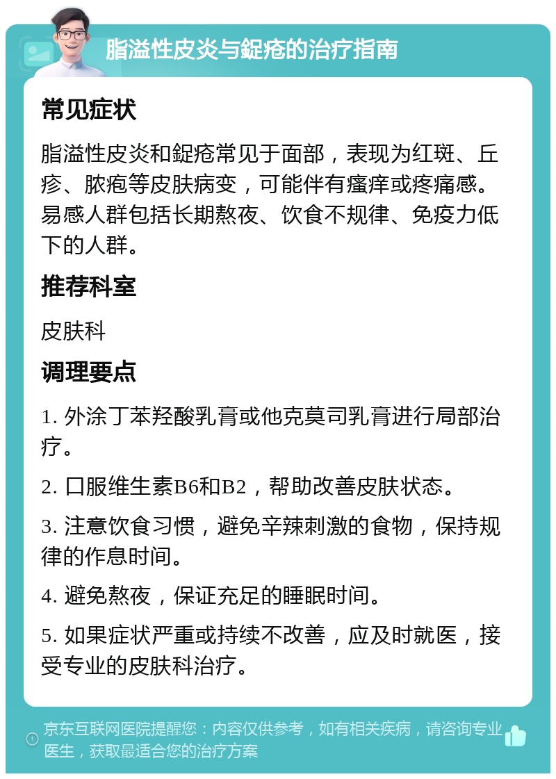 脂溢性皮炎与鋜疮的治疗指南 常见症状 脂溢性皮炎和鋜疮常见于面部，表现为红斑、丘疹、脓疱等皮肤病变，可能伴有瘙痒或疼痛感。易感人群包括长期熬夜、饮食不规律、免疫力低下的人群。 推荐科室 皮肤科 调理要点 1. 外涂丁苯羟酸乳膏或他克莫司乳膏进行局部治疗。 2. 口服维生素B6和B2，帮助改善皮肤状态。 3. 注意饮食习惯，避免辛辣刺激的食物，保持规律的作息时间。 4. 避免熬夜，保证充足的睡眠时间。 5. 如果症状严重或持续不改善，应及时就医，接受专业的皮肤科治疗。