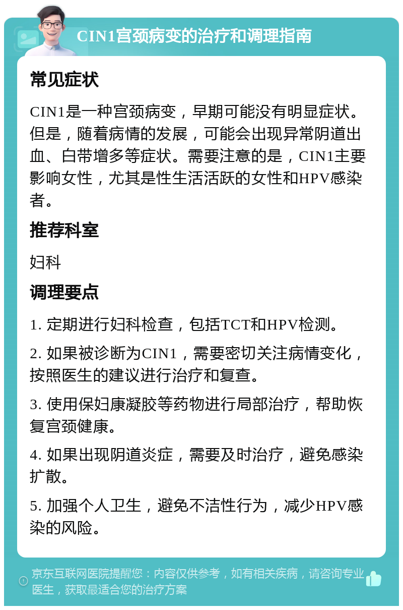 CIN1宫颈病变的治疗和调理指南 常见症状 CIN1是一种宫颈病变，早期可能没有明显症状。但是，随着病情的发展，可能会出现异常阴道出血、白带增多等症状。需要注意的是，CIN1主要影响女性，尤其是性生活活跃的女性和HPV感染者。 推荐科室 妇科 调理要点 1. 定期进行妇科检查，包括TCT和HPV检测。 2. 如果被诊断为CIN1，需要密切关注病情变化，按照医生的建议进行治疗和复查。 3. 使用保妇康凝胶等药物进行局部治疗，帮助恢复宫颈健康。 4. 如果出现阴道炎症，需要及时治疗，避免感染扩散。 5. 加强个人卫生，避免不洁性行为，减少HPV感染的风险。