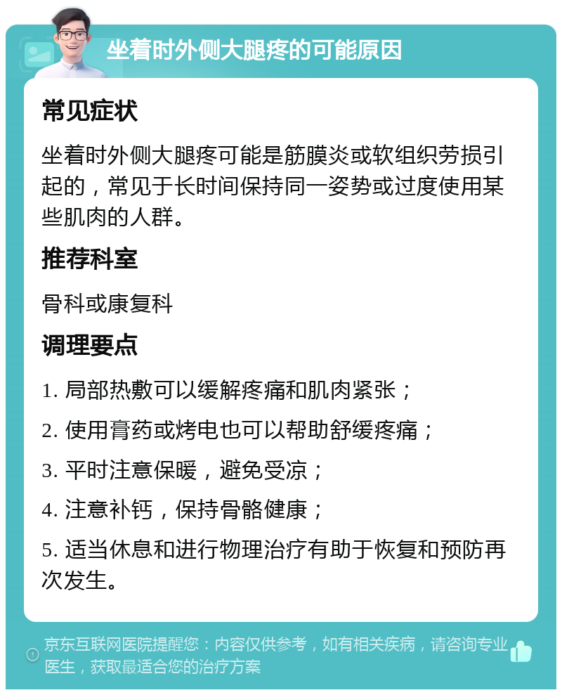 坐着时外侧大腿疼的可能原因 常见症状 坐着时外侧大腿疼可能是筋膜炎或软组织劳损引起的，常见于长时间保持同一姿势或过度使用某些肌肉的人群。 推荐科室 骨科或康复科 调理要点 1. 局部热敷可以缓解疼痛和肌肉紧张； 2. 使用膏药或烤电也可以帮助舒缓疼痛； 3. 平时注意保暖，避免受凉； 4. 注意补钙，保持骨骼健康； 5. 适当休息和进行物理治疗有助于恢复和预防再次发生。