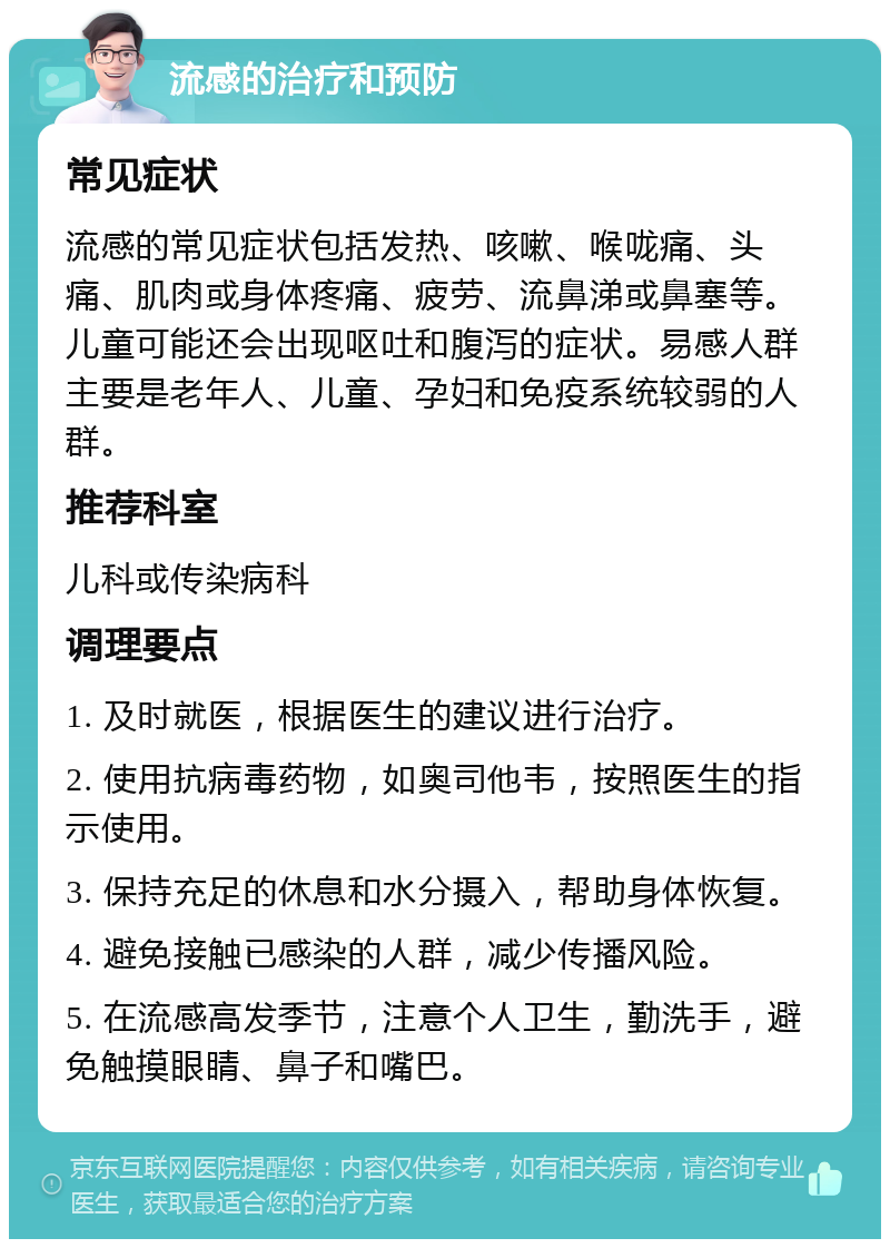 流感的治疗和预防 常见症状 流感的常见症状包括发热、咳嗽、喉咙痛、头痛、肌肉或身体疼痛、疲劳、流鼻涕或鼻塞等。儿童可能还会出现呕吐和腹泻的症状。易感人群主要是老年人、儿童、孕妇和免疫系统较弱的人群。 推荐科室 儿科或传染病科 调理要点 1. 及时就医，根据医生的建议进行治疗。 2. 使用抗病毒药物，如奥司他韦，按照医生的指示使用。 3. 保持充足的休息和水分摄入，帮助身体恢复。 4. 避免接触已感染的人群，减少传播风险。 5. 在流感高发季节，注意个人卫生，勤洗手，避免触摸眼睛、鼻子和嘴巴。