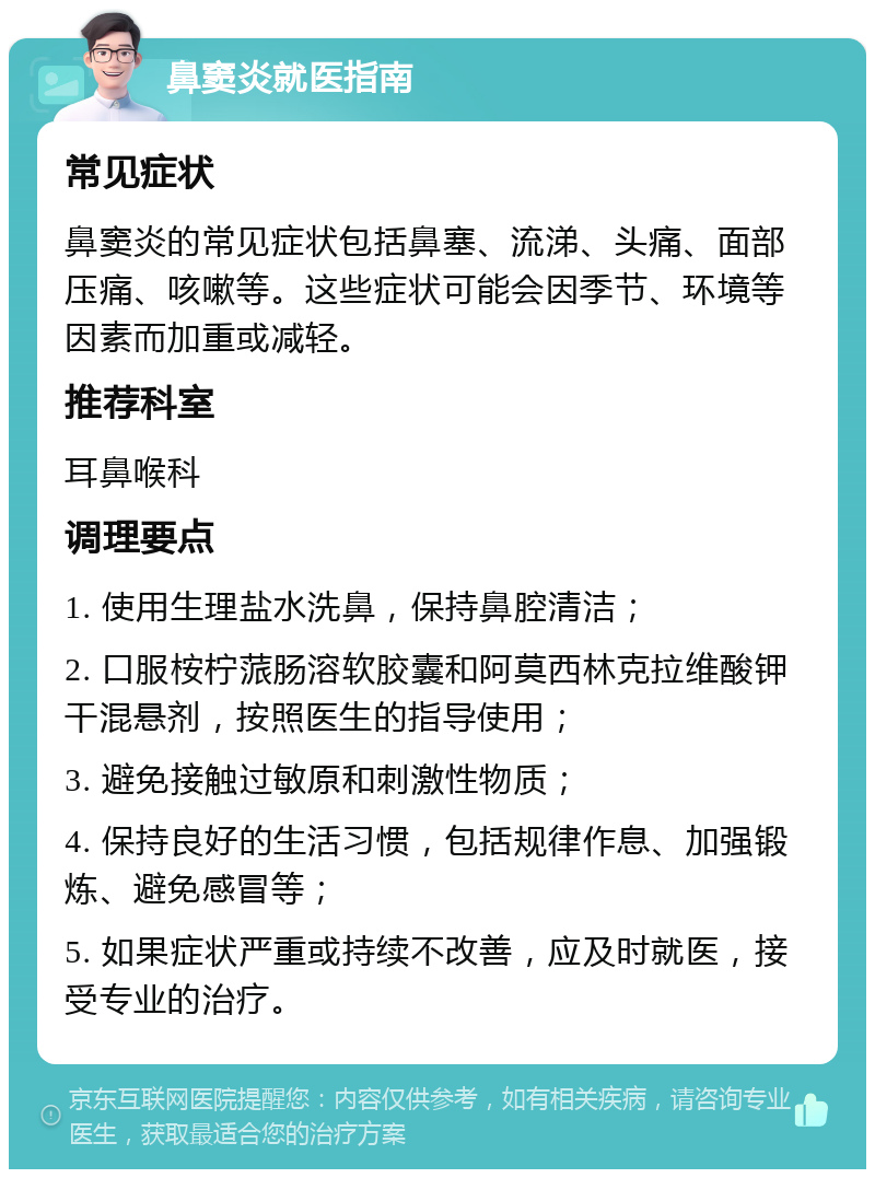 鼻窦炎就医指南 常见症状 鼻窦炎的常见症状包括鼻塞、流涕、头痛、面部压痛、咳嗽等。这些症状可能会因季节、环境等因素而加重或减轻。 推荐科室 耳鼻喉科 调理要点 1. 使用生理盐水洗鼻，保持鼻腔清洁； 2. 口服桉柠蒎肠溶软胶囊和阿莫西林克拉维酸钾干混悬剂，按照医生的指导使用； 3. 避免接触过敏原和刺激性物质； 4. 保持良好的生活习惯，包括规律作息、加强锻炼、避免感冒等； 5. 如果症状严重或持续不改善，应及时就医，接受专业的治疗。