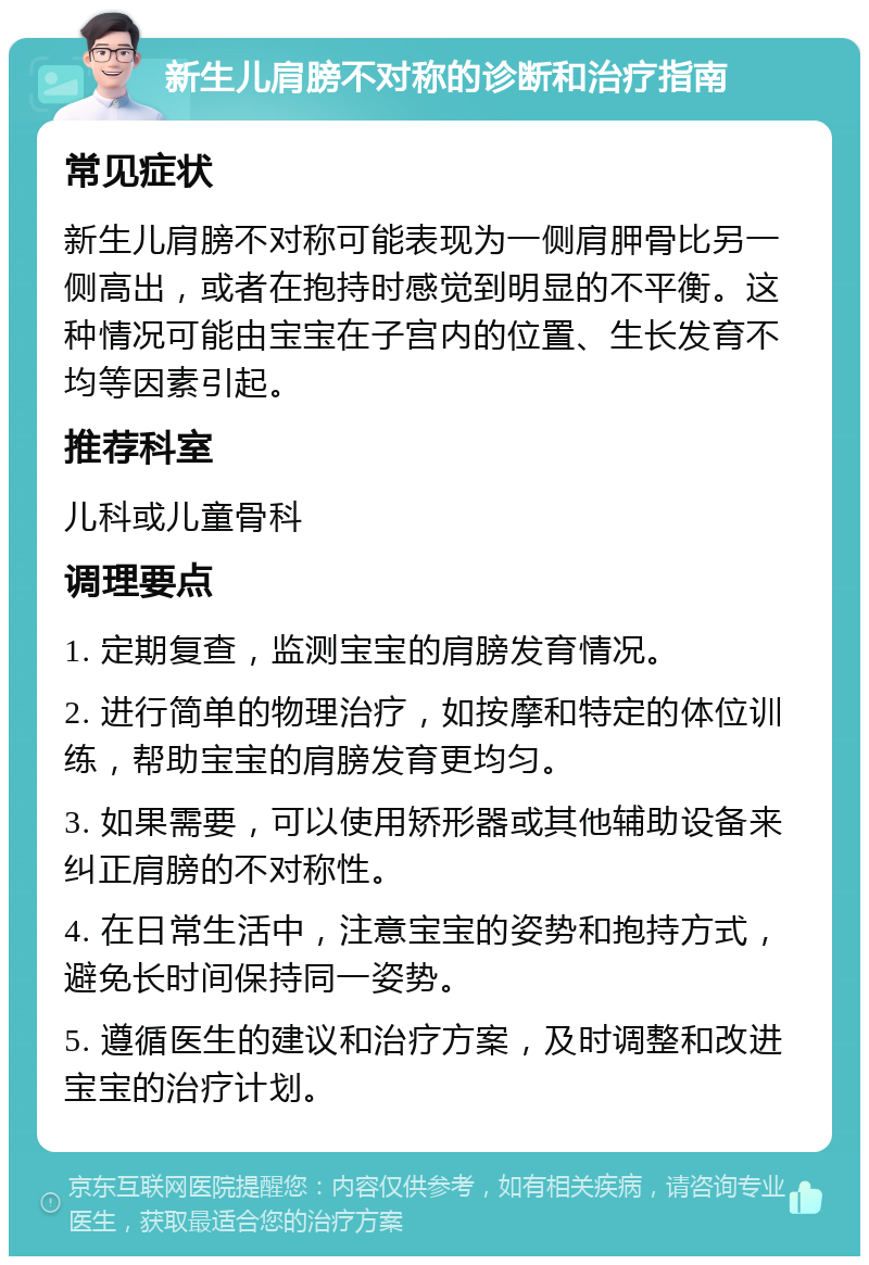 新生儿肩膀不对称的诊断和治疗指南 常见症状 新生儿肩膀不对称可能表现为一侧肩胛骨比另一侧高出，或者在抱持时感觉到明显的不平衡。这种情况可能由宝宝在子宫内的位置、生长发育不均等因素引起。 推荐科室 儿科或儿童骨科 调理要点 1. 定期复查，监测宝宝的肩膀发育情况。 2. 进行简单的物理治疗，如按摩和特定的体位训练，帮助宝宝的肩膀发育更均匀。 3. 如果需要，可以使用矫形器或其他辅助设备来纠正肩膀的不对称性。 4. 在日常生活中，注意宝宝的姿势和抱持方式，避免长时间保持同一姿势。 5. 遵循医生的建议和治疗方案，及时调整和改进宝宝的治疗计划。