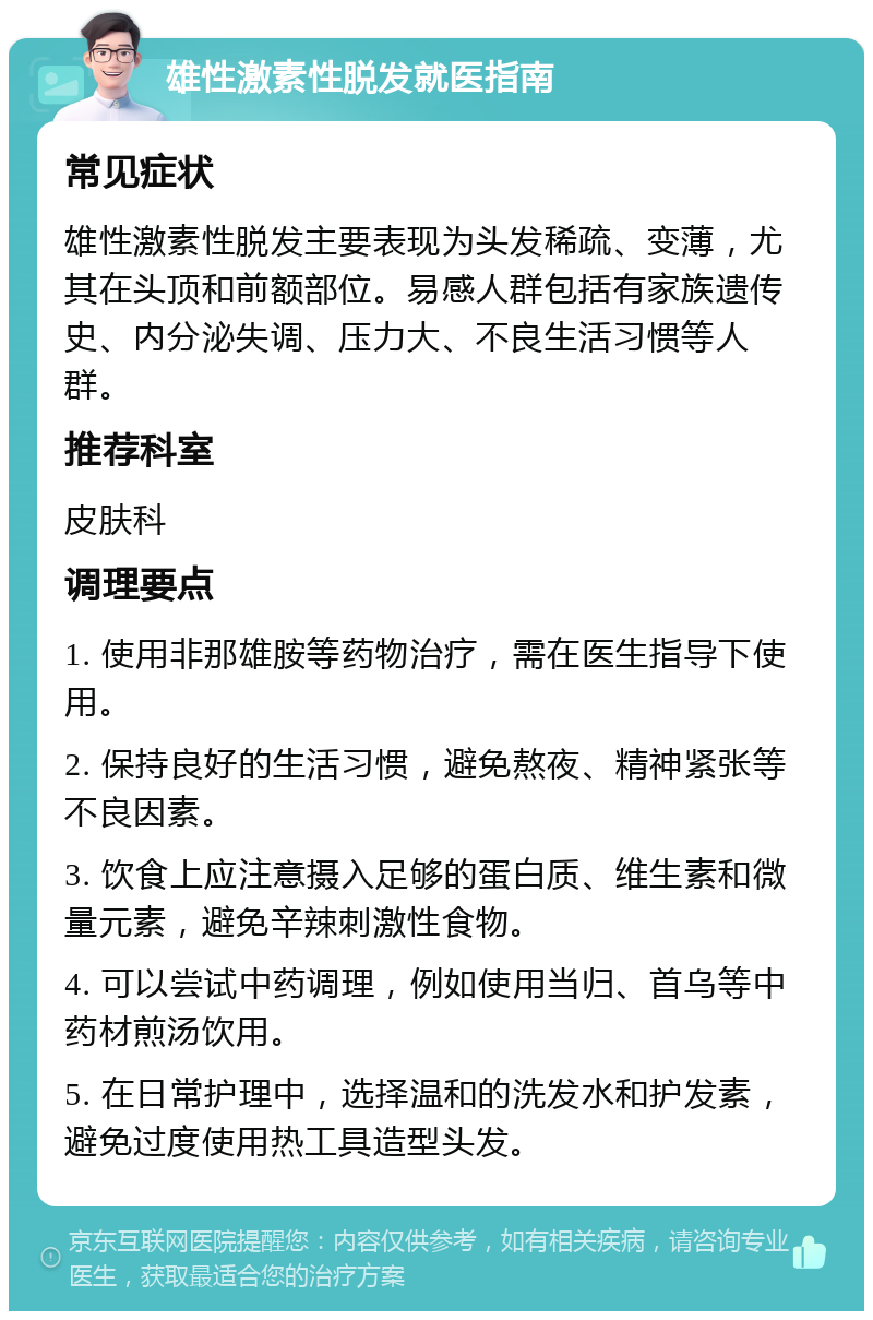 雄性激素性脱发就医指南 常见症状 雄性激素性脱发主要表现为头发稀疏、变薄，尤其在头顶和前额部位。易感人群包括有家族遗传史、内分泌失调、压力大、不良生活习惯等人群。 推荐科室 皮肤科 调理要点 1. 使用非那雄胺等药物治疗，需在医生指导下使用。 2. 保持良好的生活习惯，避免熬夜、精神紧张等不良因素。 3. 饮食上应注意摄入足够的蛋白质、维生素和微量元素，避免辛辣刺激性食物。 4. 可以尝试中药调理，例如使用当归、首乌等中药材煎汤饮用。 5. 在日常护理中，选择温和的洗发水和护发素，避免过度使用热工具造型头发。