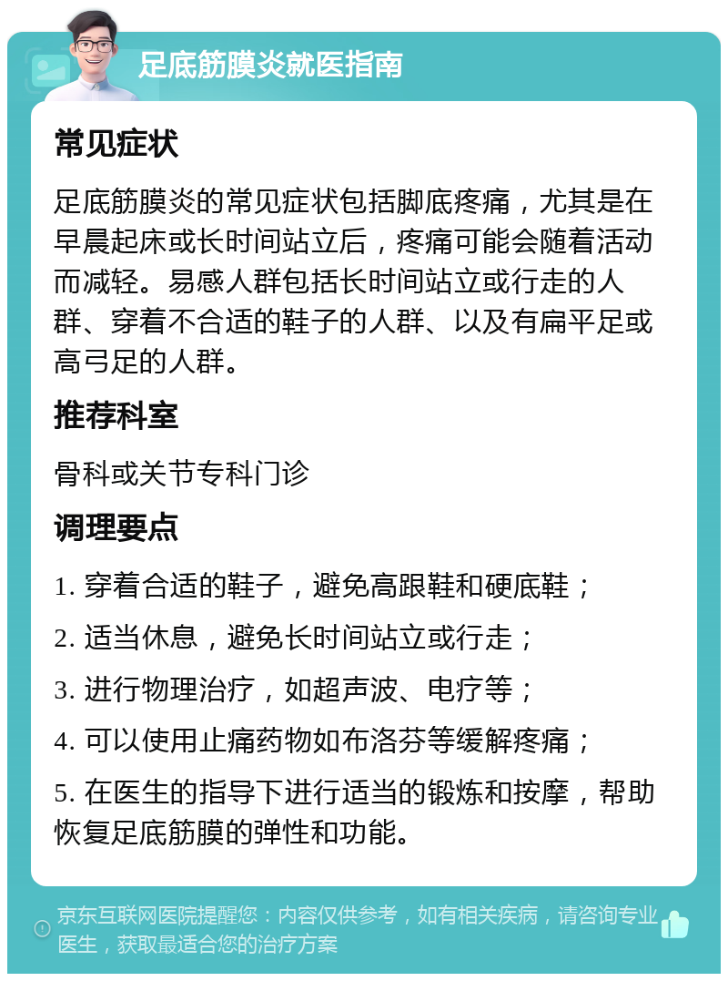 足底筋膜炎就医指南 常见症状 足底筋膜炎的常见症状包括脚底疼痛，尤其是在早晨起床或长时间站立后，疼痛可能会随着活动而减轻。易感人群包括长时间站立或行走的人群、穿着不合适的鞋子的人群、以及有扁平足或高弓足的人群。 推荐科室 骨科或关节专科门诊 调理要点 1. 穿着合适的鞋子，避免高跟鞋和硬底鞋； 2. 适当休息，避免长时间站立或行走； 3. 进行物理治疗，如超声波、电疗等； 4. 可以使用止痛药物如布洛芬等缓解疼痛； 5. 在医生的指导下进行适当的锻炼和按摩，帮助恢复足底筋膜的弹性和功能。