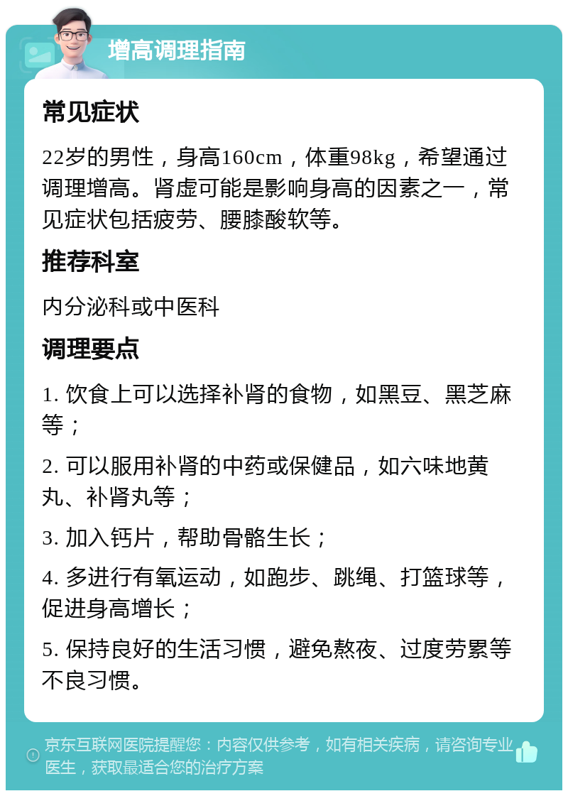 增高调理指南 常见症状 22岁的男性，身高160cm，体重98kg，希望通过调理增高。肾虚可能是影响身高的因素之一，常见症状包括疲劳、腰膝酸软等。 推荐科室 内分泌科或中医科 调理要点 1. 饮食上可以选择补肾的食物，如黑豆、黑芝麻等； 2. 可以服用补肾的中药或保健品，如六味地黄丸、补肾丸等； 3. 加入钙片，帮助骨骼生长； 4. 多进行有氧运动，如跑步、跳绳、打篮球等，促进身高增长； 5. 保持良好的生活习惯，避免熬夜、过度劳累等不良习惯。