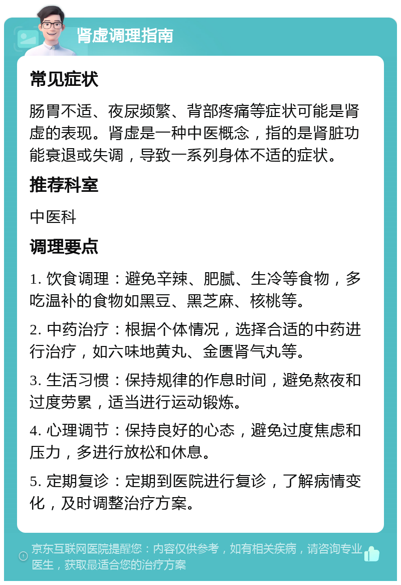 肾虚调理指南 常见症状 肠胃不适、夜尿频繁、背部疼痛等症状可能是肾虚的表现。肾虚是一种中医概念，指的是肾脏功能衰退或失调，导致一系列身体不适的症状。 推荐科室 中医科 调理要点 1. 饮食调理：避免辛辣、肥腻、生冷等食物，多吃温补的食物如黑豆、黑芝麻、核桃等。 2. 中药治疗：根据个体情况，选择合适的中药进行治疗，如六味地黄丸、金匮肾气丸等。 3. 生活习惯：保持规律的作息时间，避免熬夜和过度劳累，适当进行运动锻炼。 4. 心理调节：保持良好的心态，避免过度焦虑和压力，多进行放松和休息。 5. 定期复诊：定期到医院进行复诊，了解病情变化，及时调整治疗方案。