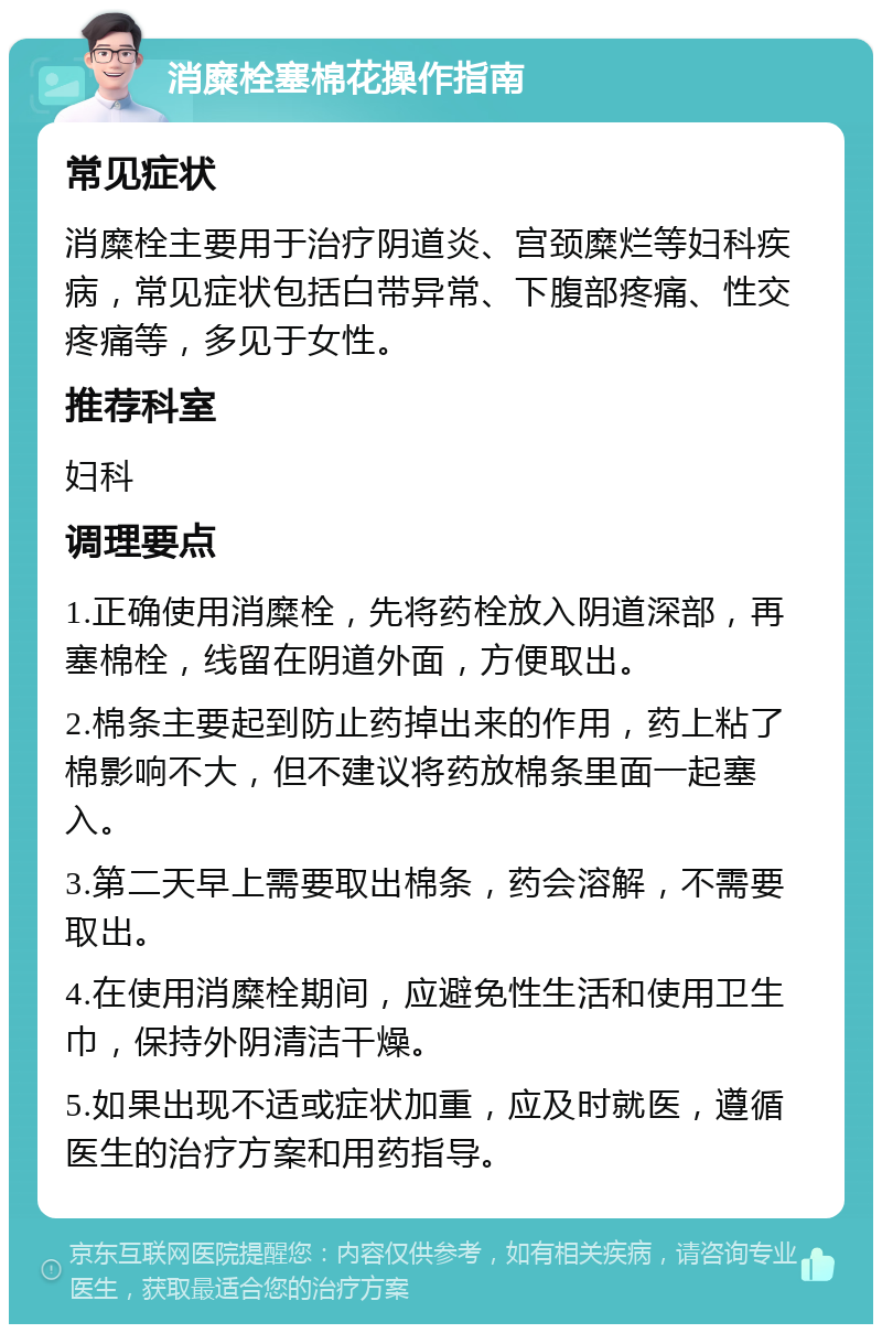 消糜栓塞棉花操作指南 常见症状 消糜栓主要用于治疗阴道炎、宫颈糜烂等妇科疾病，常见症状包括白带异常、下腹部疼痛、性交疼痛等，多见于女性。 推荐科室 妇科 调理要点 1.正确使用消糜栓，先将药栓放入阴道深部，再塞棉栓，线留在阴道外面，方便取出。 2.棉条主要起到防止药掉出来的作用，药上粘了棉影响不大，但不建议将药放棉条里面一起塞入。 3.第二天早上需要取出棉条，药会溶解，不需要取出。 4.在使用消糜栓期间，应避免性生活和使用卫生巾，保持外阴清洁干燥。 5.如果出现不适或症状加重，应及时就医，遵循医生的治疗方案和用药指导。