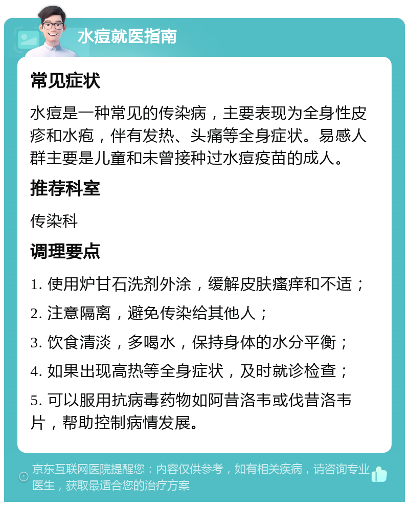 水痘就医指南 常见症状 水痘是一种常见的传染病，主要表现为全身性皮疹和水疱，伴有发热、头痛等全身症状。易感人群主要是儿童和未曾接种过水痘疫苗的成人。 推荐科室 传染科 调理要点 1. 使用炉甘石洗剂外涂，缓解皮肤瘙痒和不适； 2. 注意隔离，避免传染给其他人； 3. 饮食清淡，多喝水，保持身体的水分平衡； 4. 如果出现高热等全身症状，及时就诊检查； 5. 可以服用抗病毒药物如阿昔洛韦或伐昔洛韦片，帮助控制病情发展。