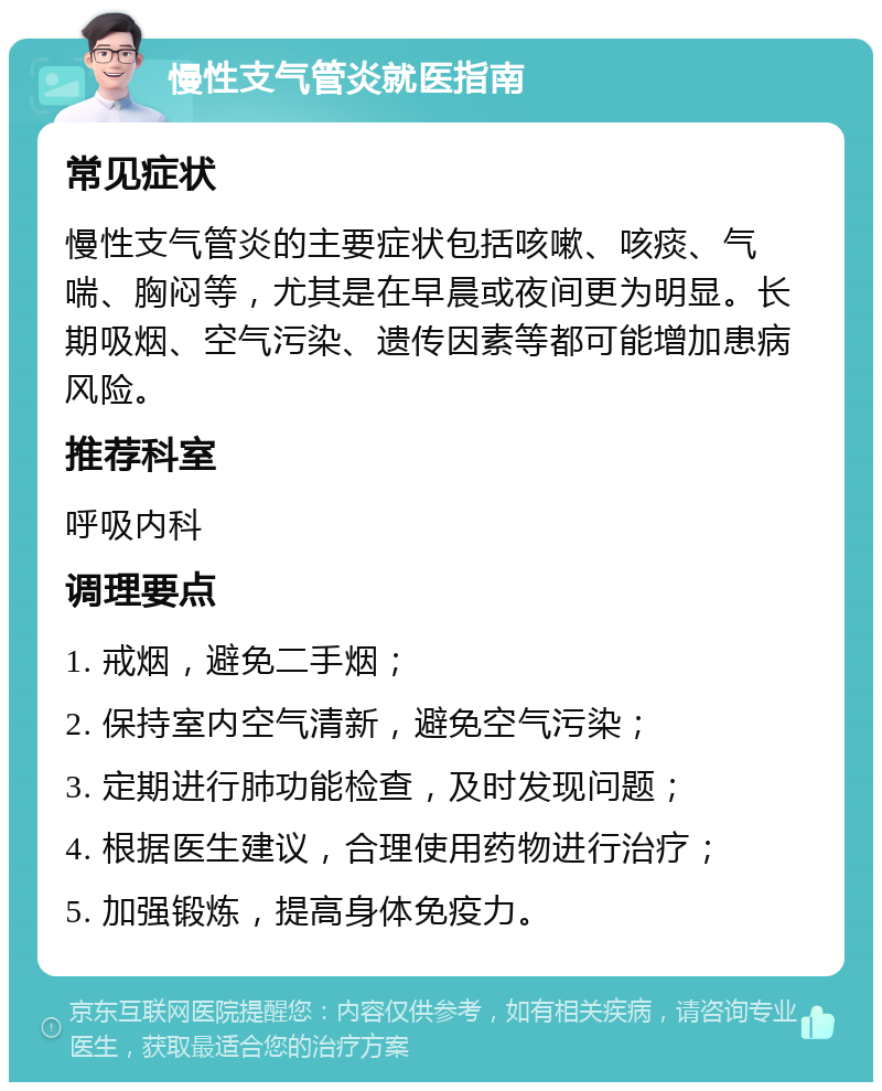 慢性支气管炎就医指南 常见症状 慢性支气管炎的主要症状包括咳嗽、咳痰、气喘、胸闷等，尤其是在早晨或夜间更为明显。长期吸烟、空气污染、遗传因素等都可能增加患病风险。 推荐科室 呼吸内科 调理要点 1. 戒烟，避免二手烟； 2. 保持室内空气清新，避免空气污染； 3. 定期进行肺功能检查，及时发现问题； 4. 根据医生建议，合理使用药物进行治疗； 5. 加强锻炼，提高身体免疫力。