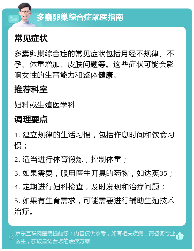 多囊卵巢综合症就医指南 常见症状 多囊卵巢综合症的常见症状包括月经不规律、不孕、体重增加、皮肤问题等。这些症状可能会影响女性的生育能力和整体健康。 推荐科室 妇科或生殖医学科 调理要点 1. 建立规律的生活习惯，包括作息时间和饮食习惯； 2. 适当进行体育锻炼，控制体重； 3. 如果需要，服用医生开具的药物，如达英35； 4. 定期进行妇科检查，及时发现和治疗问题； 5. 如果有生育需求，可能需要进行辅助生殖技术治疗。