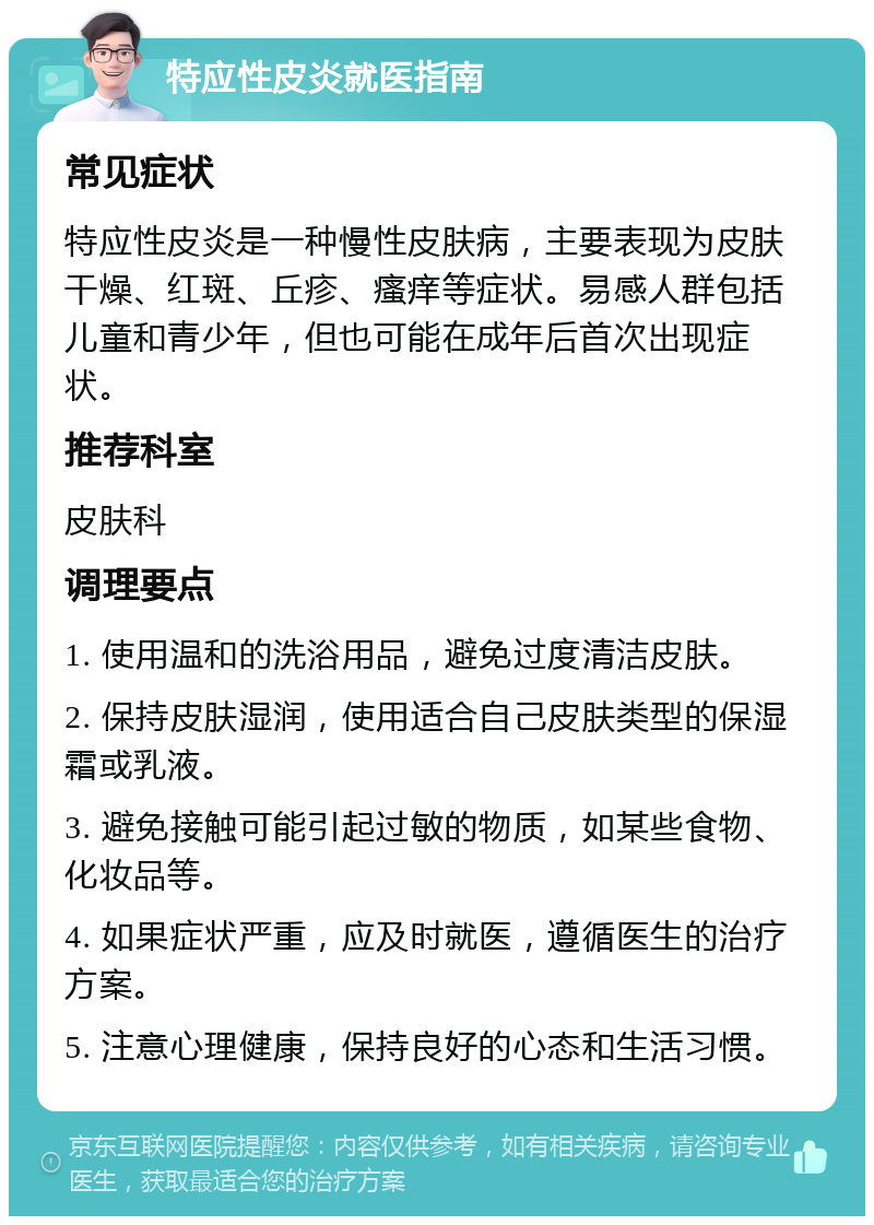 特应性皮炎就医指南 常见症状 特应性皮炎是一种慢性皮肤病，主要表现为皮肤干燥、红斑、丘疹、瘙痒等症状。易感人群包括儿童和青少年，但也可能在成年后首次出现症状。 推荐科室 皮肤科 调理要点 1. 使用温和的洗浴用品，避免过度清洁皮肤。 2. 保持皮肤湿润，使用适合自己皮肤类型的保湿霜或乳液。 3. 避免接触可能引起过敏的物质，如某些食物、化妆品等。 4. 如果症状严重，应及时就医，遵循医生的治疗方案。 5. 注意心理健康，保持良好的心态和生活习惯。