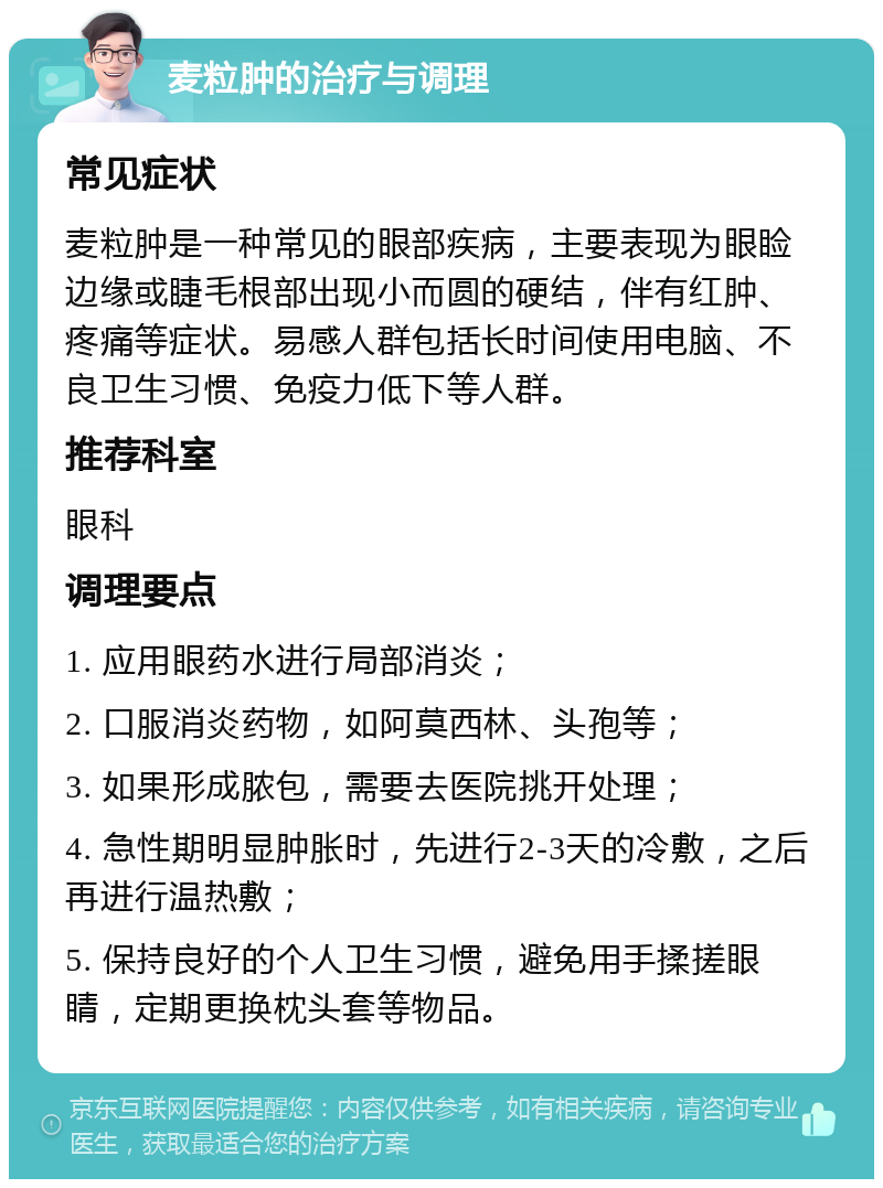 麦粒肿的治疗与调理 常见症状 麦粒肿是一种常见的眼部疾病，主要表现为眼睑边缘或睫毛根部出现小而圆的硬结，伴有红肿、疼痛等症状。易感人群包括长时间使用电脑、不良卫生习惯、免疫力低下等人群。 推荐科室 眼科 调理要点 1. 应用眼药水进行局部消炎； 2. 口服消炎药物，如阿莫西林、头孢等； 3. 如果形成脓包，需要去医院挑开处理； 4. 急性期明显肿胀时，先进行2-3天的冷敷，之后再进行温热敷； 5. 保持良好的个人卫生习惯，避免用手揉搓眼睛，定期更换枕头套等物品。