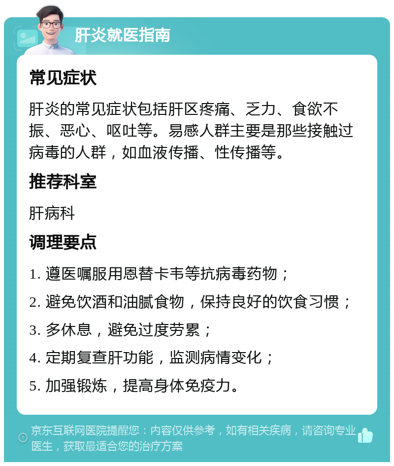 肝炎就医指南 常见症状 肝炎的常见症状包括肝区疼痛、乏力、食欲不振、恶心、呕吐等。易感人群主要是那些接触过病毒的人群，如血液传播、性传播等。 推荐科室 肝病科 调理要点 1. 遵医嘱服用恩替卡韦等抗病毒药物； 2. 避免饮酒和油腻食物，保持良好的饮食习惯； 3. 多休息，避免过度劳累； 4. 定期复查肝功能，监测病情变化； 5. 加强锻炼，提高身体免疫力。