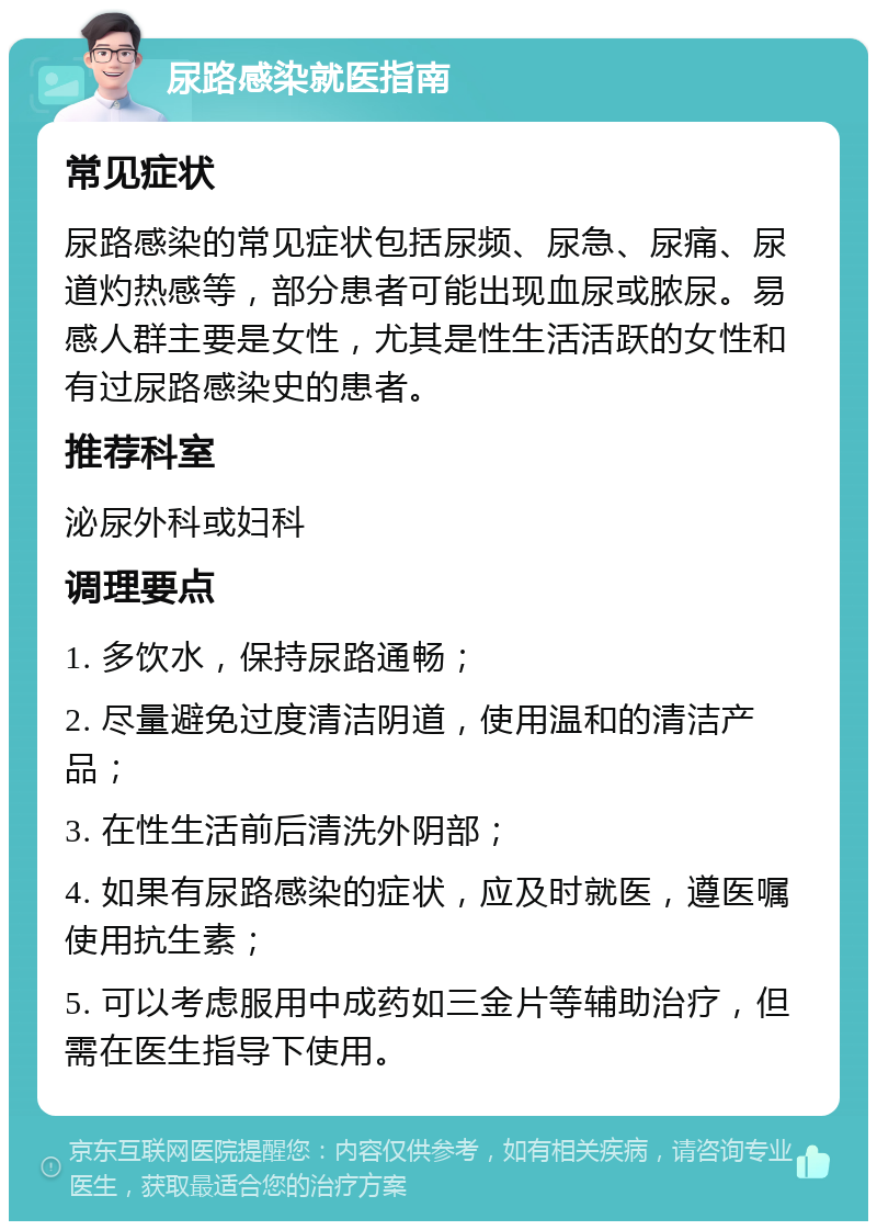 尿路感染就医指南 常见症状 尿路感染的常见症状包括尿频、尿急、尿痛、尿道灼热感等，部分患者可能出现血尿或脓尿。易感人群主要是女性，尤其是性生活活跃的女性和有过尿路感染史的患者。 推荐科室 泌尿外科或妇科 调理要点 1. 多饮水，保持尿路通畅； 2. 尽量避免过度清洁阴道，使用温和的清洁产品； 3. 在性生活前后清洗外阴部； 4. 如果有尿路感染的症状，应及时就医，遵医嘱使用抗生素； 5. 可以考虑服用中成药如三金片等辅助治疗，但需在医生指导下使用。