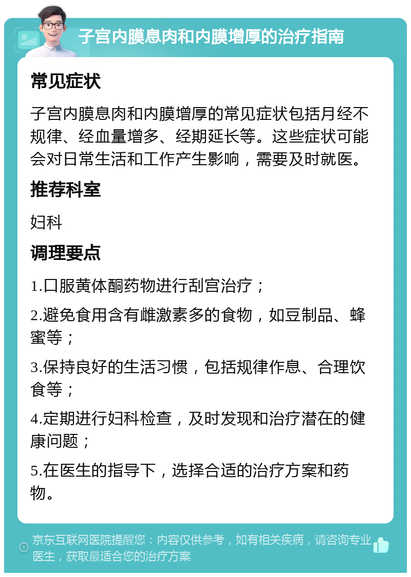 子宫内膜息肉和内膜增厚的治疗指南 常见症状 子宫内膜息肉和内膜增厚的常见症状包括月经不规律、经血量增多、经期延长等。这些症状可能会对日常生活和工作产生影响，需要及时就医。 推荐科室 妇科 调理要点 1.口服黄体酮药物进行刮宫治疗； 2.避免食用含有雌激素多的食物，如豆制品、蜂蜜等； 3.保持良好的生活习惯，包括规律作息、合理饮食等； 4.定期进行妇科检查，及时发现和治疗潜在的健康问题； 5.在医生的指导下，选择合适的治疗方案和药物。