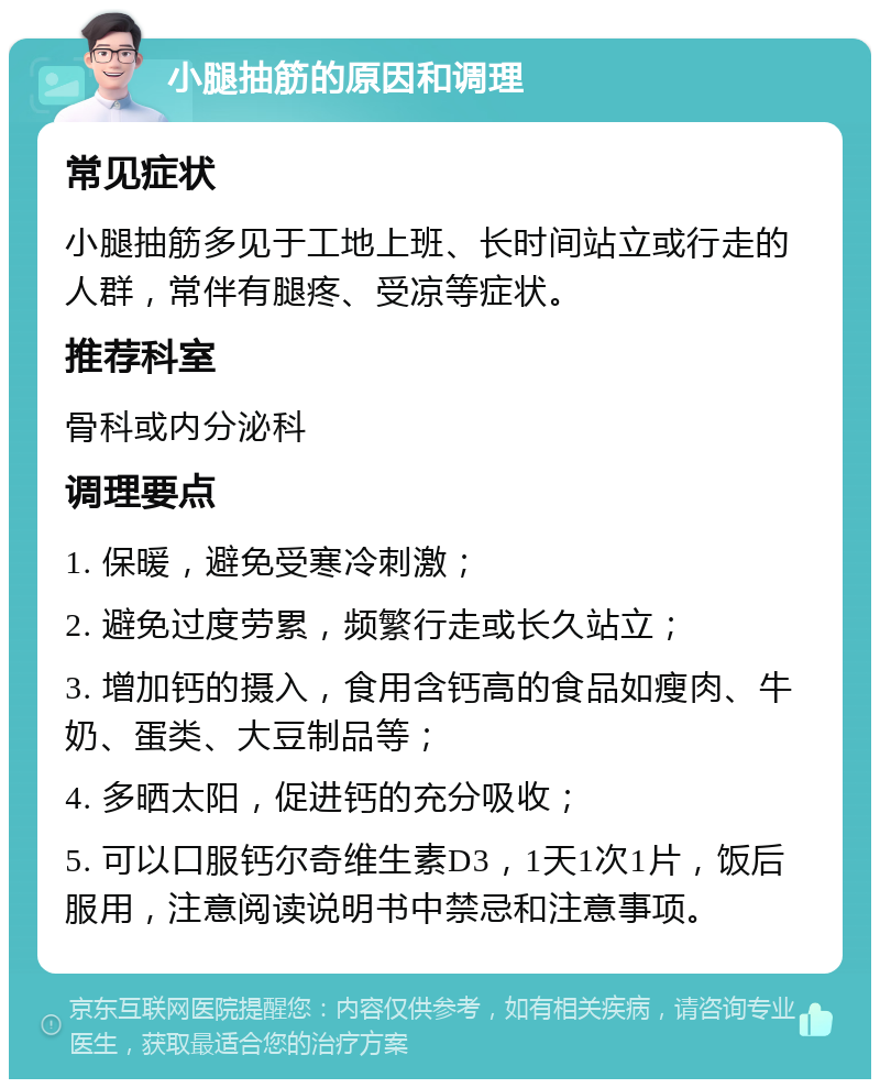 小腿抽筋的原因和调理 常见症状 小腿抽筋多见于工地上班、长时间站立或行走的人群，常伴有腿疼、受凉等症状。 推荐科室 骨科或内分泌科 调理要点 1. 保暖，避免受寒冷刺激； 2. 避免过度劳累，频繁行走或长久站立； 3. 增加钙的摄入，食用含钙高的食品如瘦肉、牛奶、蛋类、大豆制品等； 4. 多晒太阳，促进钙的充分吸收； 5. 可以口服钙尔奇维生素D3，1天1次1片，饭后服用，注意阅读说明书中禁忌和注意事项。