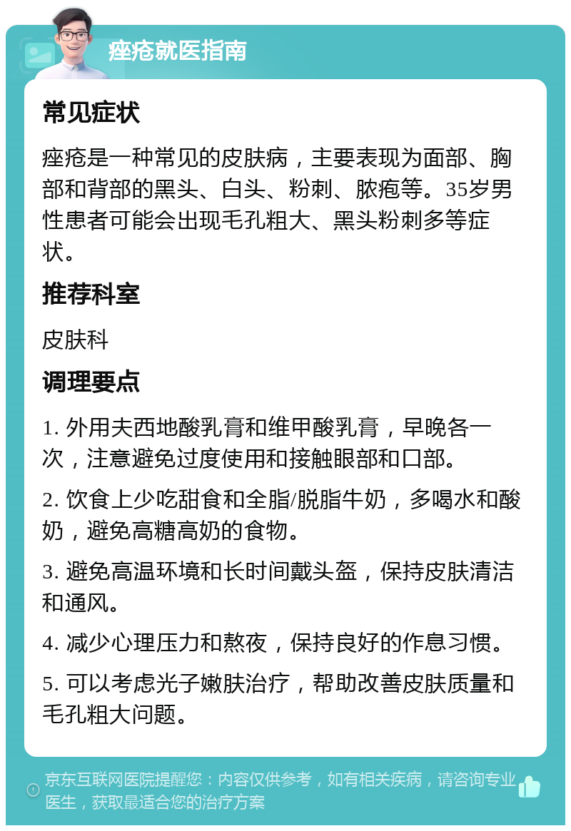 痤疮就医指南 常见症状 痤疮是一种常见的皮肤病，主要表现为面部、胸部和背部的黑头、白头、粉刺、脓疱等。35岁男性患者可能会出现毛孔粗大、黑头粉刺多等症状。 推荐科室 皮肤科 调理要点 1. 外用夫西地酸乳膏和维甲酸乳膏，早晚各一次，注意避免过度使用和接触眼部和口部。 2. 饮食上少吃甜食和全脂/脱脂牛奶，多喝水和酸奶，避免高糖高奶的食物。 3. 避免高温环境和长时间戴头盔，保持皮肤清洁和通风。 4. 减少心理压力和熬夜，保持良好的作息习惯。 5. 可以考虑光子嫩肤治疗，帮助改善皮肤质量和毛孔粗大问题。