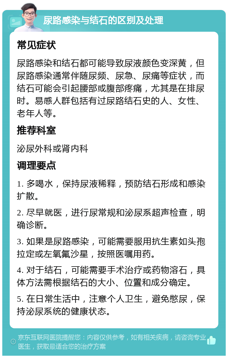 尿路感染与结石的区别及处理 常见症状 尿路感染和结石都可能导致尿液颜色变深黄，但尿路感染通常伴随尿频、尿急、尿痛等症状，而结石可能会引起腰部或腹部疼痛，尤其是在排尿时。易感人群包括有过尿路结石史的人、女性、老年人等。 推荐科室 泌尿外科或肾内科 调理要点 1. 多喝水，保持尿液稀释，预防结石形成和感染扩散。 2. 尽早就医，进行尿常规和泌尿系超声检查，明确诊断。 3. 如果是尿路感染，可能需要服用抗生素如头孢拉定或左氧氟沙星，按照医嘱用药。 4. 对于结石，可能需要手术治疗或药物溶石，具体方法需根据结石的大小、位置和成分确定。 5. 在日常生活中，注意个人卫生，避免憋尿，保持泌尿系统的健康状态。