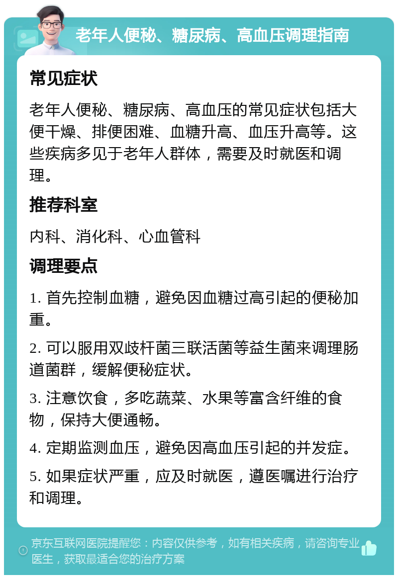 老年人便秘、糖尿病、高血压调理指南 常见症状 老年人便秘、糖尿病、高血压的常见症状包括大便干燥、排便困难、血糖升高、血压升高等。这些疾病多见于老年人群体，需要及时就医和调理。 推荐科室 内科、消化科、心血管科 调理要点 1. 首先控制血糖，避免因血糖过高引起的便秘加重。 2. 可以服用双歧杆菌三联活菌等益生菌来调理肠道菌群，缓解便秘症状。 3. 注意饮食，多吃蔬菜、水果等富含纤维的食物，保持大便通畅。 4. 定期监测血压，避免因高血压引起的并发症。 5. 如果症状严重，应及时就医，遵医嘱进行治疗和调理。