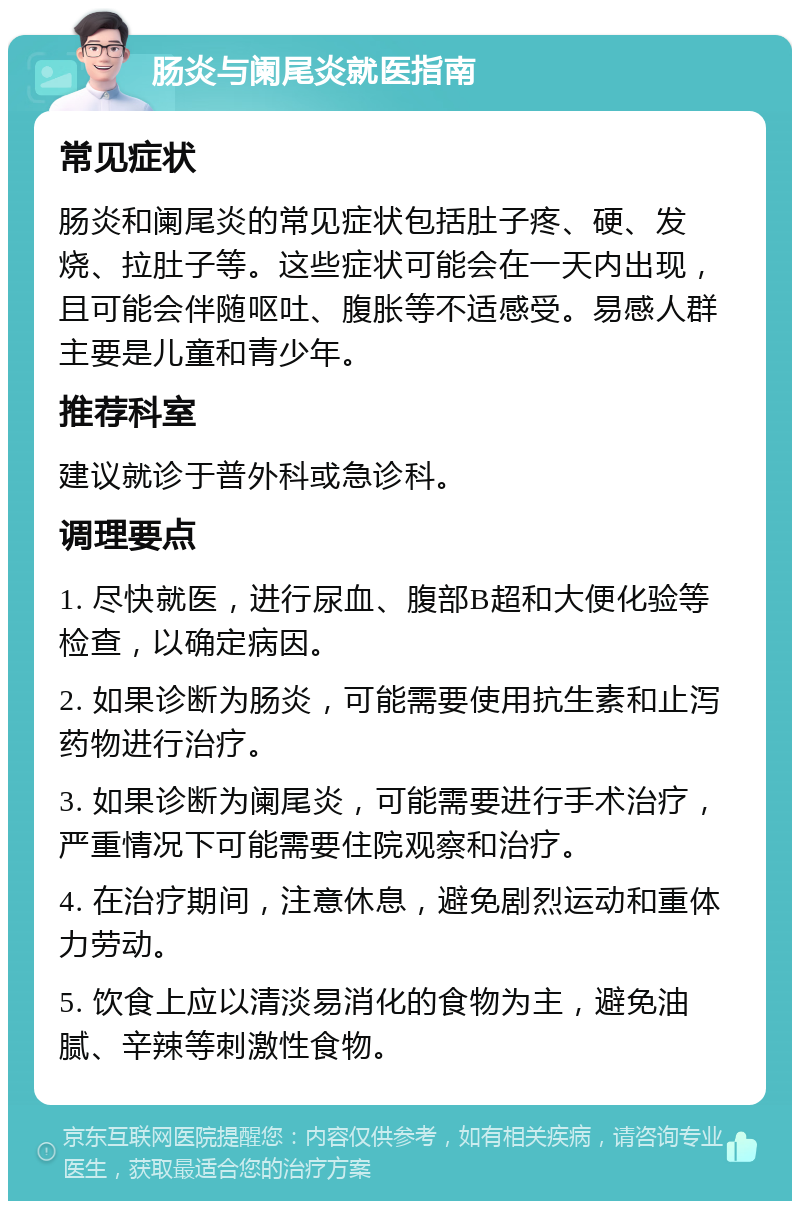 肠炎与阑尾炎就医指南 常见症状 肠炎和阑尾炎的常见症状包括肚子疼、硬、发烧、拉肚子等。这些症状可能会在一天内出现，且可能会伴随呕吐、腹胀等不适感受。易感人群主要是儿童和青少年。 推荐科室 建议就诊于普外科或急诊科。 调理要点 1. 尽快就医，进行尿血、腹部B超和大便化验等检查，以确定病因。 2. 如果诊断为肠炎，可能需要使用抗生素和止泻药物进行治疗。 3. 如果诊断为阑尾炎，可能需要进行手术治疗，严重情况下可能需要住院观察和治疗。 4. 在治疗期间，注意休息，避免剧烈运动和重体力劳动。 5. 饮食上应以清淡易消化的食物为主，避免油腻、辛辣等刺激性食物。